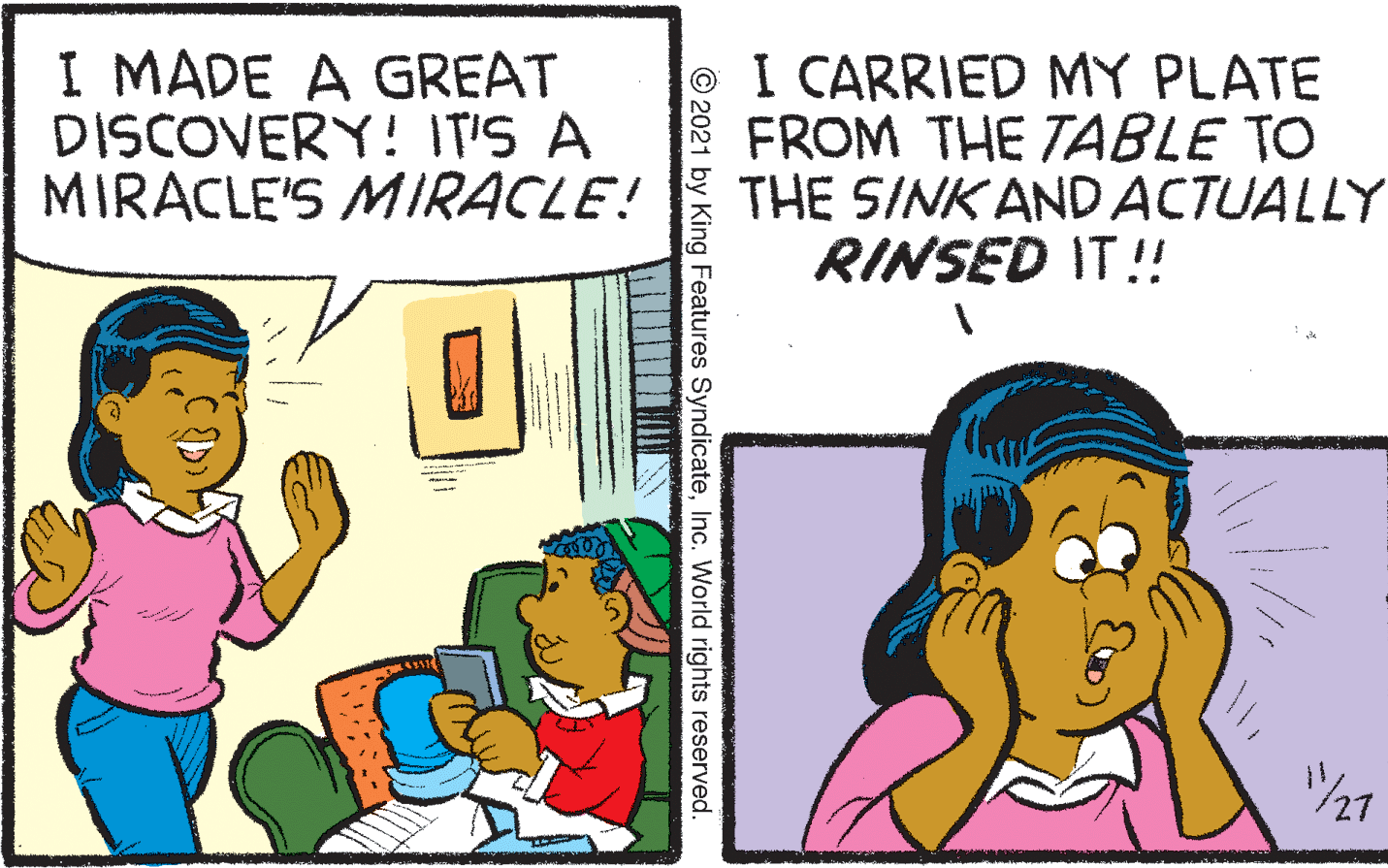 Art OCR: I MADE A GREAT DISCOVERY! IT'S A MIRACLE'S MIRACLE! O I CARRIED MY PLATE FROM THE TABLE TO THE SINK AND ACTUALLY RINSED IT!! © 2021 by King Features SyndicateInc. World rights reserved. I MADE A GREAT DISCOVERY! IT'S A MIRACLE'S MIRACLE! O I CARRIED MY PLATE FROM THE TABLE TO THE SINK AND ACTUALLY RINSED IT!! © 2021 by King Features SyndicateInc. World rights reserved.