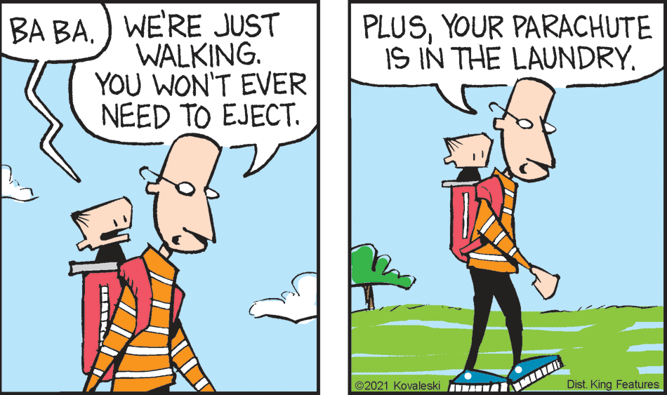 Gesture OCR: BA BA) WE'RE JUST WALKING. YOU WON'T EVER NEED TO EJECT. PLUSYOUR PARACHUTE IS IN THE LAUNDRY. ©2021 Kovaleski Dist. King Features BA BA) WE'RE JUST WALKING. YOU WON'T EVER NEED TO EJECT. PLUSYOUR PARACHUTE IS IN THE LAUNDRY. ©2021 Kovaleski Dist. King Features