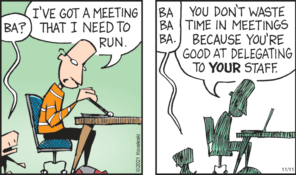Illustration OCR: I'VE GOT A MEETING BA?) THAT I NEED TO RUN. BA | YOU DON'T WASTE BA TIME IN MEETINGS BA. BECAUSE YOU'RE GOOD AT DELEGATING TO YOUR STAF. 11/11 ©2021 Kovaleski I'VE GOT A MEETING BA?) THAT I NEED TO RUN. BA | YOU DON'T WASTE BA TIME IN MEETINGS BA. BECAUSE YOU'RE GOOD AT DELEGATING TO YOUR STAF. 11/11 ©2021 Kovaleski