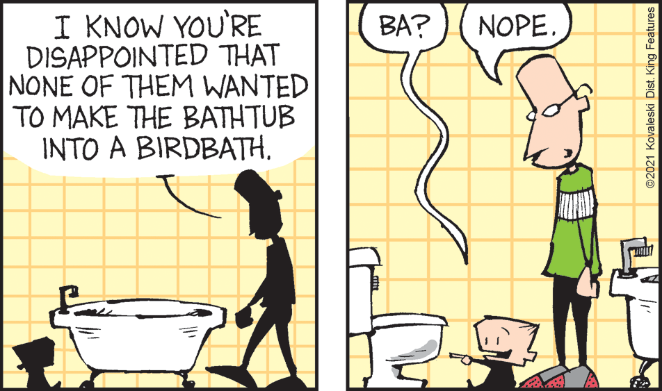Adaptation OCR: I KNOW YOU'RE DISAPPOINTED THAT NONE OF THEM WANTED TO MAKE THE BATHTUB INTO A BIRDBATHBA? NOPE. ©2021 Kovaleski Dist. King Features I KNOW YOU'RE DISAPPOINTED THAT NONE OF THEM WANTED TO MAKE THE BATHTUB INTO A BIRDBATHBA? NOPE. ©2021 Kovaleski Dist. King Features