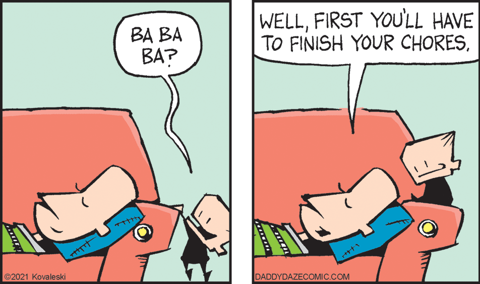 Finger OCR: BA BA BA? WELLFIRST YOU'LL HAVE TO FINISH YOUR CHORES©2021 Kovaleski DADDYDAZECCOMIC.COM BA BA BA? WELLFIRST YOU'LL HAVE TO FINISH YOUR CHORES©2021 Kovaleski DADDYDAZECCOMIC.COM
