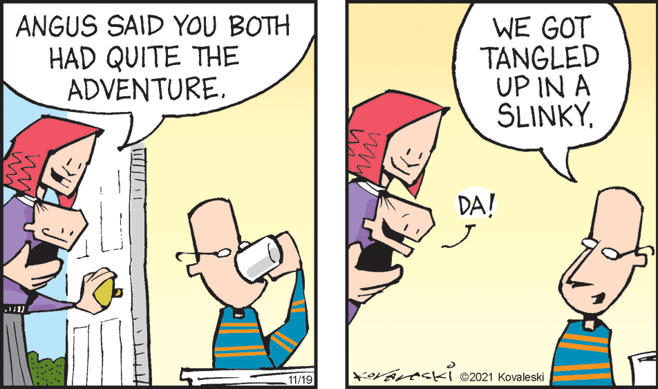 Comic book OCR: ANGUS SAID YOU BOTH HAD QUITE THE ADVENTURE. WE GOT TANGLED UP IN A SLINKY. DA! *Varecki ©2021 Kovaleski 11/19 ANGUS SAID YOU BOTH HAD QUITE THE ADVENTURE. WE GOT TANGLED UP IN A SLINKY. DA! *Varecki ©2021 Kovaleski 11/19