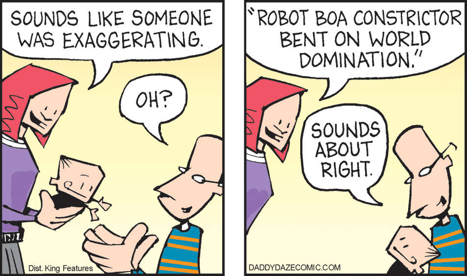 Finger OCR: SOUNDS LIKE SOMEONE WAS EXAGGERATING. ROBOT BOA CONSTRICTOR BENT ON WORLD DOMINATION." OH? SOUNDS ABOUT RIGHT. Dist. King Features DADDYDAZECOMIC.COM SOUNDS LIKE SOMEONE WAS EXAGGERATING. ROBOT BOA CONSTRICTOR BENT ON WORLD DOMINATION." OH? SOUNDS ABOUT RIGHT. Dist. King Features DADDYDAZECOMIC.COM