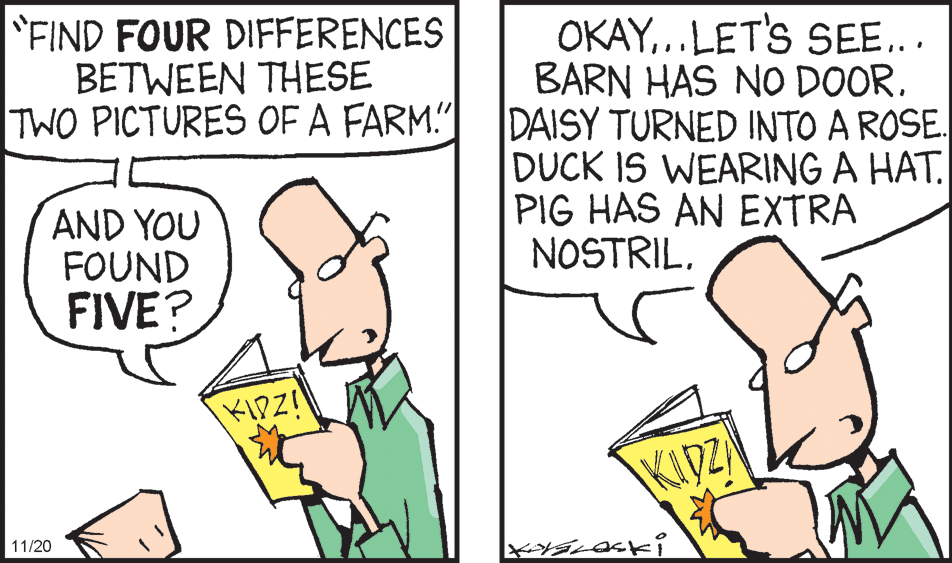 Line OCR: FIND FOUR DIFFERENCES BETWEEN THESE TWO PICTURES OF A FARM!" OKAY..LETS SEE... BARN HAS NO DOOR. DAISY TURNED INTO A ROSE. DUCK IS WEARING A HAT. PIG HAS AN EXTRA NOSTRILAND YOU FOUND FIVE? KIDZ! KIDZ 11/20 FIND FOUR DIFFERENCES BETWEEN THESE TWO PICTURES OF A FARM!" OKAY..LETS SEE... BARN HAS NO DOOR. DAISY TURNED INTO A ROSE. DUCK IS WEARING A HAT. PIG HAS AN EXTRA NOSTRILAND YOU FOUND FIVE? KIDZ! KIDZ 11/20