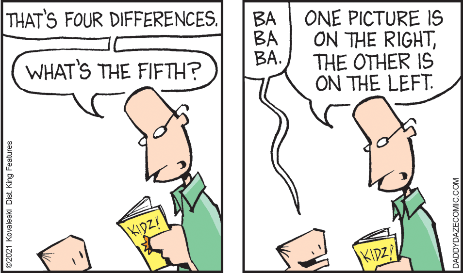 Mammal OCR: THAT'S FOUR DIFFERENCES. BA BA BA. ONE PICTURE IS ON THE RIGHTTHE OTHER IS ON THE LEFT. WHAT'S THE FIFTH? KIDZ! KIDZ! ©2021 Kovaleski Dist. King Features DADDYDAZECOMIC.COM THAT'S FOUR DIFFERENCES. BA BA BA. ONE PICTURE IS ON THE RIGHTTHE OTHER IS ON THE LEFT. WHAT'S THE FIFTH? KIDZ! KIDZ! ©2021 Kovaleski Dist. King Features DADDYDAZECOMIC.COM