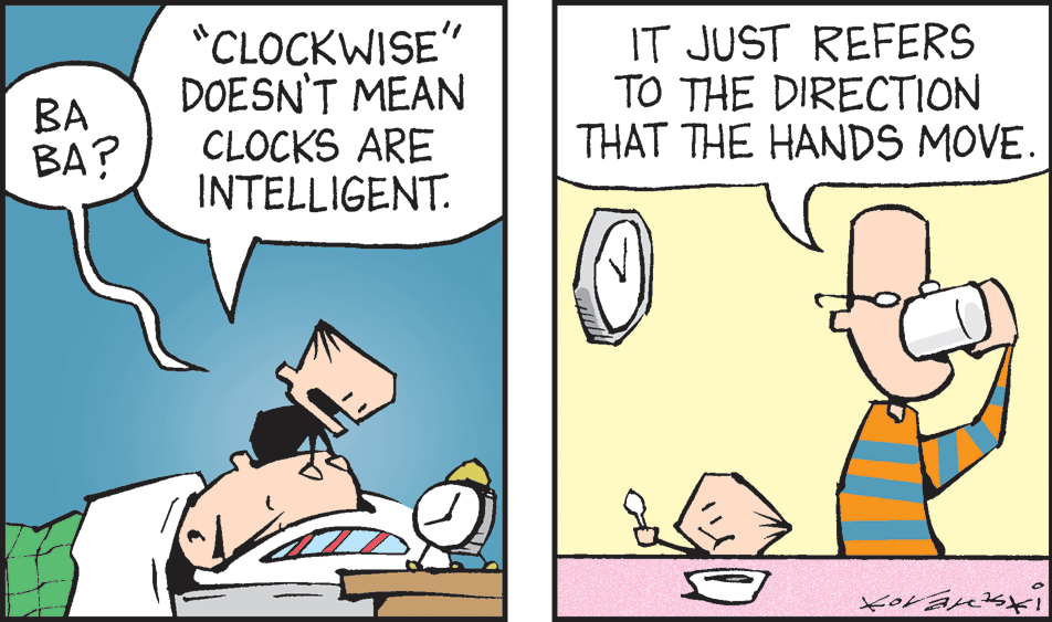 Art OCR: *CLOCKWISE" DOESN'T MEAN CLOCKS ARE INTELLIGENT. IT JUST REFERS TO THE DIRECTION THAT THE HANDS MOVE. BA BA? *CLOCKWISE" DOESN'T MEAN CLOCKS ARE INTELLIGENT. IT JUST REFERS TO THE DIRECTION THAT THE HANDS MOVE. BA BA?