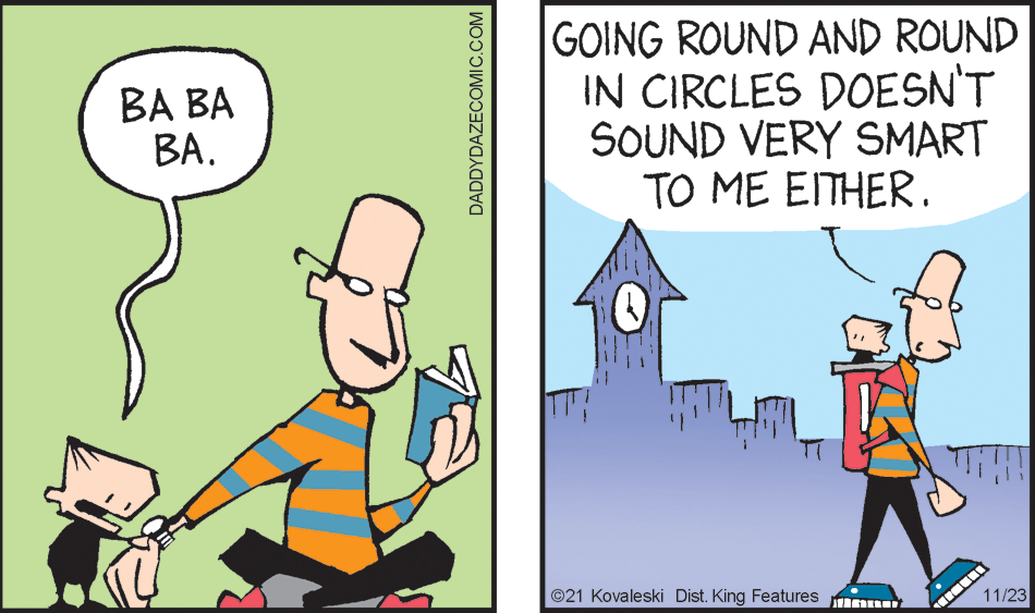 Font OCR: GOING ROUND AND ROUND IN CIRCLES DOESN'T SOUND VERY SMART TO ME EITHER. BA BA BA. ©21 Kovaleski Dist. King Features 11/23 DADDYDAZECOMIC.COM GOING ROUND AND ROUND IN CIRCLES DOESN'T SOUND VERY SMART TO ME EITHER. BA BA BA. ©21 Kovaleski Dist. King Features 11/23 DADDYDAZECOMIC.COM