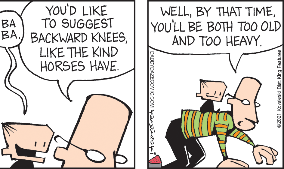 Font OCR: YOU'D LIKE TO SUGGEST BA.) BACKWARD KNEESLIKE THE KIND HORSES HAVE. WELLYOU'LL BE BOTH TOO OLD AND TOO HEAVY. BA DADDYDAZECOMIC.COM Ka eskil ©2021 Kovaleski Dist. King Features YOU'D LIKE TO SUGGEST BA.) BACKWARD KNEESLIKE THE KIND HORSES HAVE. WELLBY THAT TIMEYOU'LL BE BOTH TOO OLD AND TOO HEAVY. BA DADDYDAZECOMIC.COM Ka eskil ©2021 Kovaleski Dist. King Features