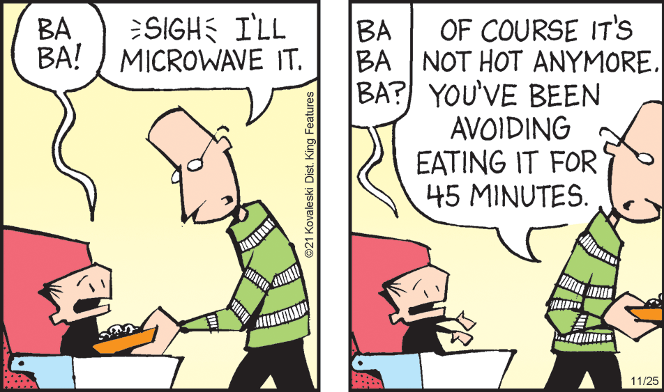 Illustration OCR: SIGH I'LL MICROWAVE IT. OF COURSE IT's BA NOT HOT ANYMOREBA? YOU'VE BEEN AVOIDING EATING IT FOR 45 MINUTES. BA BA! BA 11/25 ©21 Kovaleski Dist. King Features SIGH I'LL MICROWAVE IT. OF COURSE IT's BA NOT HOT ANYMOREBA? YOU'VE BEEN AVOIDING EATING IT FOR 45 MINUTES. BA BA! BA 11/25 ©21 Kovaleski Dist. King Features