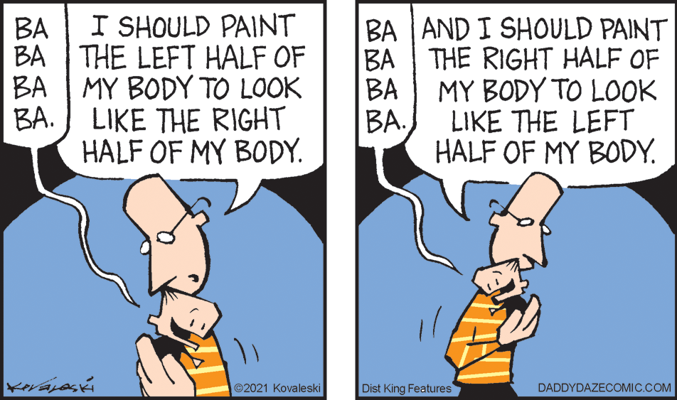 Finger OCR: I SHOULD PAINT BA AND I SHOULD PAINT ?? BA THE LEFT HALF OF BA BA THE RIGHT HALF OF MY BODY TO LOOK ??. BA MY BODY TO LOOK LIKE THE RIGHT HALF OF MY BODY. ??LIKE THE LEFT HALF OF MY BODY. ©2021 Kovaleski Dist King Features DADDYDAZECOMIC.COM I SHOULD PAINT BA AND I SHOULD PAINT ?? BA THE LEFT HALF OF BA BA THE RIGHT HALF OF MY BODY TO LOOK ??. BA MY BODY TO LOOK LIKE THE RIGHT HALF OF MY BODY. ??LIKE THE LEFT HALF OF MY BODY. ©2021 Kovaleski Dist King Features DADDYDAZECOMIC.COM