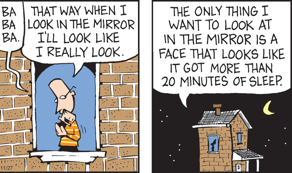 Design OCR: BA | THAT WAY WHEN I BA LOOK IN THE MIRROR BA. THE ONLY THING I WANT TO LOOK AT IN THE MIRROR IS A FACE THAT LOOKS LIKE IT GOT MORE THAN 20 MINUTES OF SLEEP. I'LL LOOK LIKE I REALLY LOOK. ": 11/27 BA | THAT WAY WHEN I BA LOOK IN THE MIRROR BA. THE ONLY THING I WANT TO LOOK AT IN THE MIRROR IS A FACE THAT LOOKS LIKE IT GOT MORE THAN 20 MINUTES OF SLEEP. I'LL LOOK LIKE I REALLY LOOK. ": 11/27
