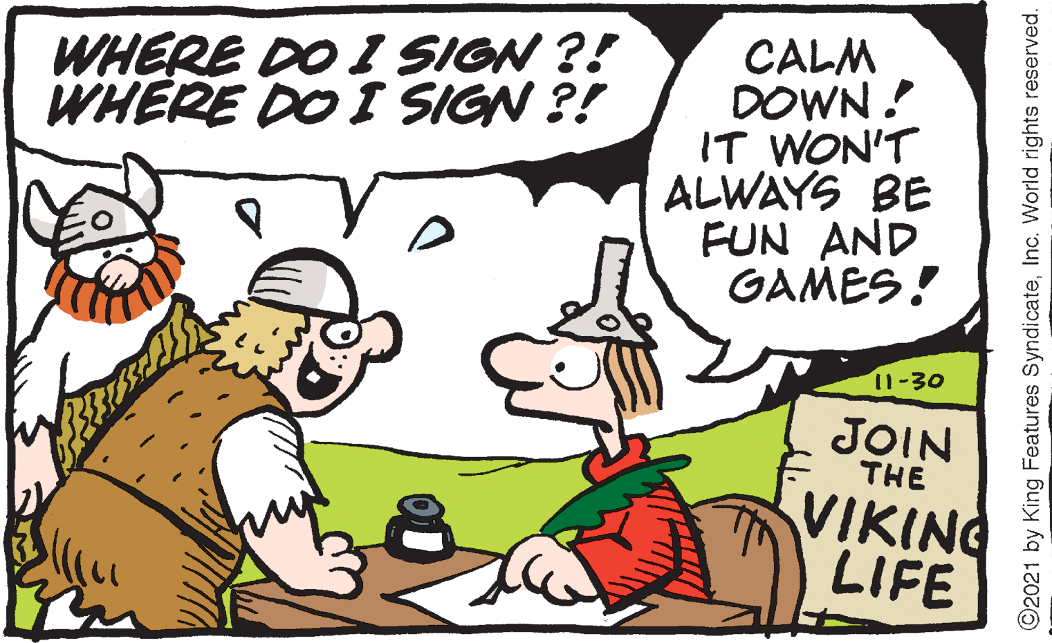 Gesture OCR: CALM DOWN ! IT WON'T ALWAYS BE FUN AND GAMES! WHERE DO I SIGN ?! WHERE DO I SIGN ?! 11-30 JOIN THE VIKING LIFE ©2021 by King Features SyndicateInc. World rights reserved. CALM DOWN ! IT WON'T ALWAYS BE FUN AND GAMES! WHERE DO I SIGN ?! WHERE DO I SIGN ?! 11-30 JOIN THE VIKING LIFE ©2021 by King Features SyndicateInc. World rights reserved.
