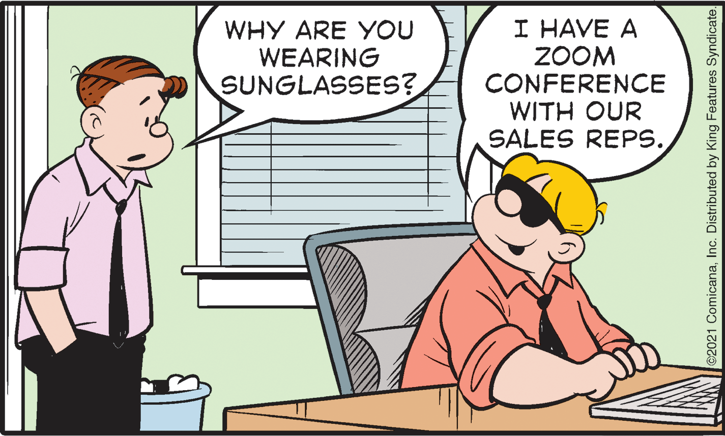 Art OCR: WHY ARE YOU WEARING SUNGLASSES? I HAVE A ZOOM CONFERENCE WITH OUR SALES REPS. ©2021 ComicanaInc. Distributed by King Features Syndicate. WHY ARE YOU WEARING SUNGLASSES? I HAVE A ZOOM CONFERENCE WITH OUR SALES REPS. ©2021 ComicanaInc. Distributed by King Features Syndicate.