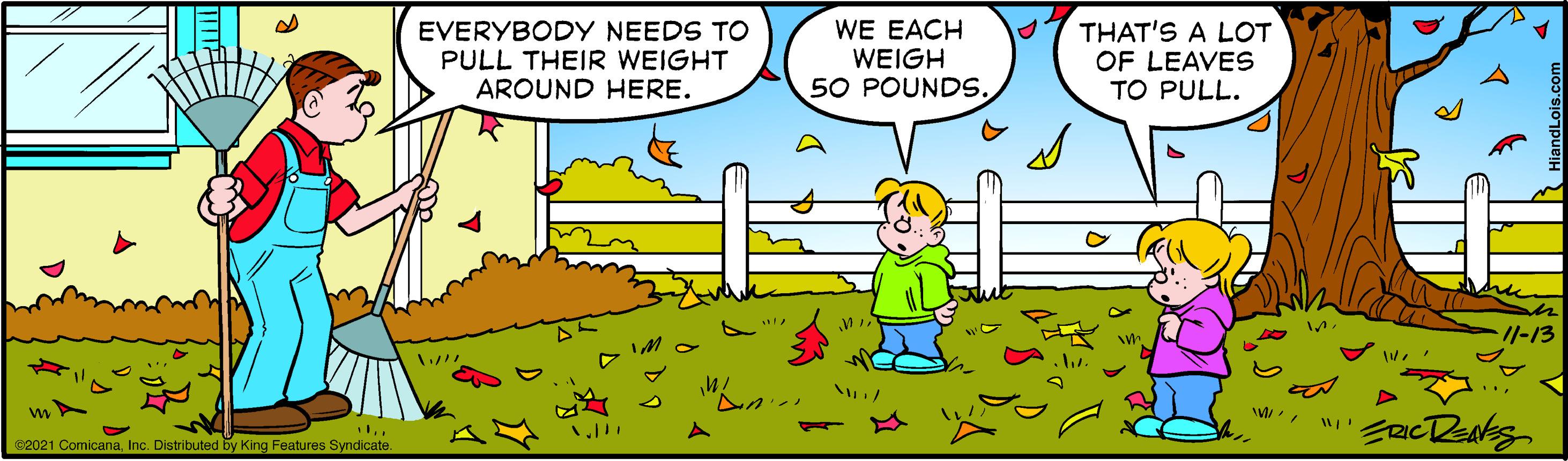 Mammal OCR: EVERYBODY NEEDS TO PULL THEIR WEIGHT AROUND HERE. WE EACH WEIGH 50 POUNDS. THAT'S A LOT OF LEAVES TO PULL. 1/-13 82021 ComicanaInc. Distributed by King Features Syndicate. EVERYBODY NEEDS TO PULL THEIR WEIGHT AROUND HERE. WE EACH WEIGH 50 POUNDS. THAT'S A LOT OF LEAVES TO PULL. 1/-13 82021 ComicanaInc. Distributed by King Features Syndicate.