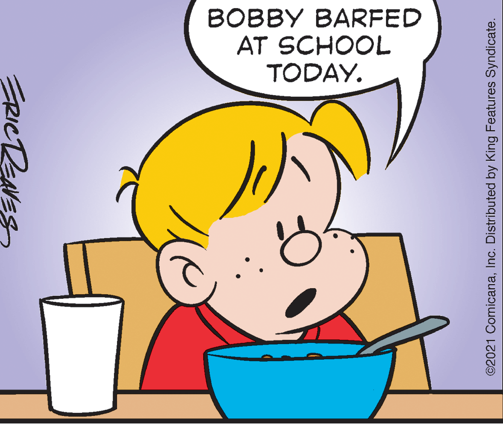 Happy OCR: BOBBY BARFED AT SCHOOL TODAY. ERICREAVES ©2021 ComicanaInc. Distributed by King Features Syndicate. BOBBY BARFED AT SCHOOL TODAY. ERICREAVES ©2021 ComicanaInc. Distributed by King Features Syndicate.