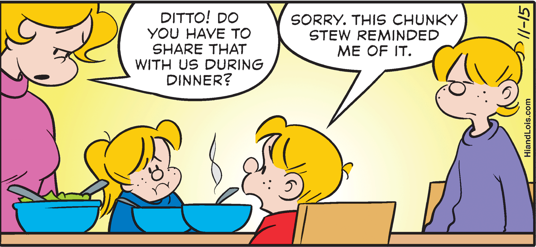 Font OCR: DITTO! DO YOU HAVE TO SHARE THAT WITH US DURING DINNER? SORRY. THIS CHUNKY STEW REMINDED ME OF IT. HiandLois.com DITTO! DO YOU HAVE TO SHARE THAT WITH US DURING DINNER? SORRY. THIS CHUNKY STEW REMINDED ME OF IT. HiandLois.com