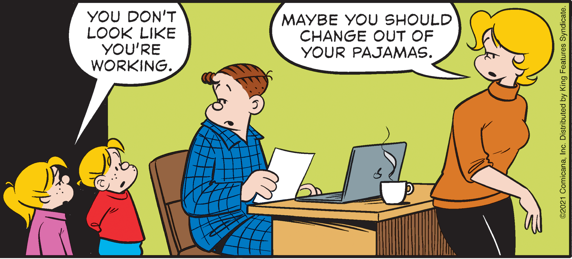 Parallel OCR: YOU DON'T LOOK LIKE YOU'RE WORKING. MAYBE YOU SHOULD CHANGE OUT OF YOUR PAJAMAS. ©2021 ComicanaInc. Distributed by King Features Syndicate. YOU DON'T LOOK LIKE YOU'RE WORKING. MAYBE YOU SHOULD CHANGE OUT OF YOUR PAJAMAS. ©2021 ComicanaInc. Distributed by King Features Syndicate.