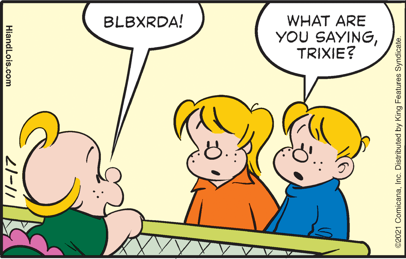 Organism OCR: WHAT ARE YOU SAYINGTRIXIE? BLBXRDA! ©2021 ComicanaInc. Distributed by King Features Syndicate. 21-11 HiandLois.com WHAT ARE YOU SAYINGTRIXIE? BLBXRDA! ©2021 ComicanaInc. Distributed by King Features Syndicate. 21-11 HiandLois.com