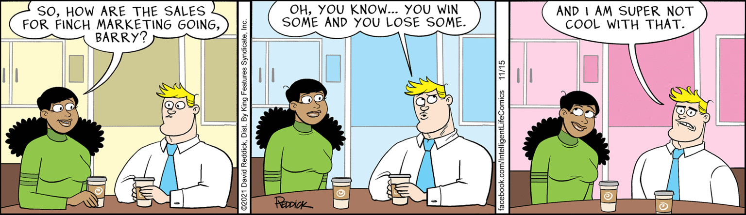 Interaction OCR: SOHOW ARE THE SALES FOR FINCH MARKETING GOINGBARRY? OHYOU KNO... YOU WIN SOME AND YOU LOSE SOME. AND I AM SUPER NOT COOL WITH THAT. 21 David ReddickDis By King Features SyndicateIn acebook.com/IntelligentLifeComics 11/15 SOHOW ARE THE SALES FOR FINCH MARKETING GOINGBARRY? OHYOU KNO... YOU WIN SOME AND YOU LOSE SOME. AND I AM SUPER NOT COOL WITH THAT. 21 David ReddickDis By King Features SyndicateIn acebook.com/IntelligentLifeComics 11/15