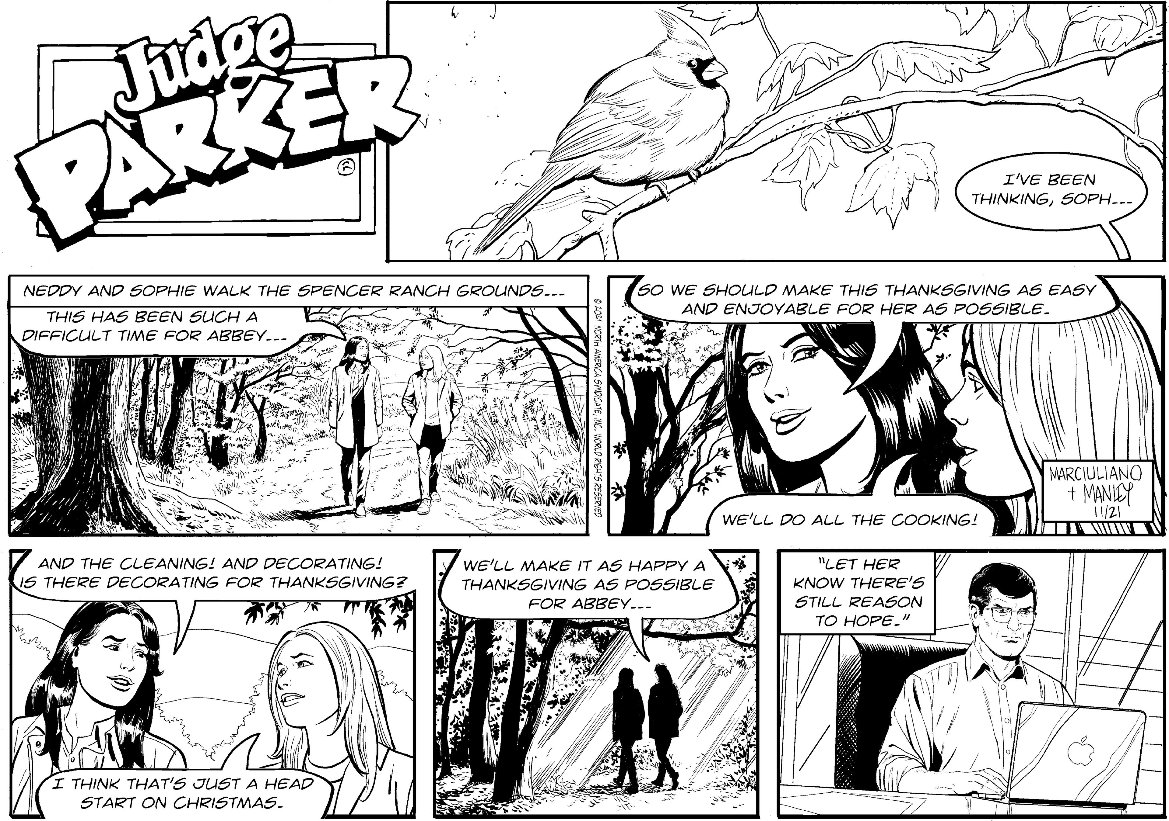 Jaw OCR: Judge PARKER I'VE BEEN THINKINGSOPH... So WE SHOULD MAKE THIS THANKSGIVING AS EASY AND ENJOYABLE FOR HER AS POSSIBLE. NEDDY AND SOPHIE WALK THE SPENCER RANCH GROUNDS... THIS HAS BEEN SUCHA DIFFICULT TIME FOR ABBEY... MARCIULIANO + MANIEY /21 WE'LL DO ALL THE COOKING! AND THE CLEANING! AND DECORATING! WE'LL MAKE IT AS HAPPY A "LET HER IS THERE DECORATING FOR THANKSGIVING? KNOW THERE'S STILL REASON TO HOPE." THANKSGIVING AS POSSIBLE FOR ABBEY... I THINK THAT'S JUST A HEAD START ON CHRISTMAS. Judge PARKER I'VE BEEN THINKINGSOPH... So WE SHOULD MAKE THIS THANKSGIVING AS EASY AND ENJOYABLE FOR HER AS POSSIBLE. NEDDY AND SOPHIE WALK THE SPENCER RANCH GROUNDS... THIS HAS BEEN SUCHA DIFFICULT TIME FOR ABBEY... MARCIULIANO + MANIEY /21 WE'LL DO ALL THE COOKING! AND THE CLEANING! AND DECORATING! WE'LL MAKE IT AS HAPPY A "LET HER IS THERE DECORATING FOR THANKSGIVING? KNOW THERE'S STILL REASON TO HOPE." THANKSGIVING AS POSSIBLE FOR ABBEY... I THINK THAT'S JUST A HEAD START ON CHRISTMAS.
