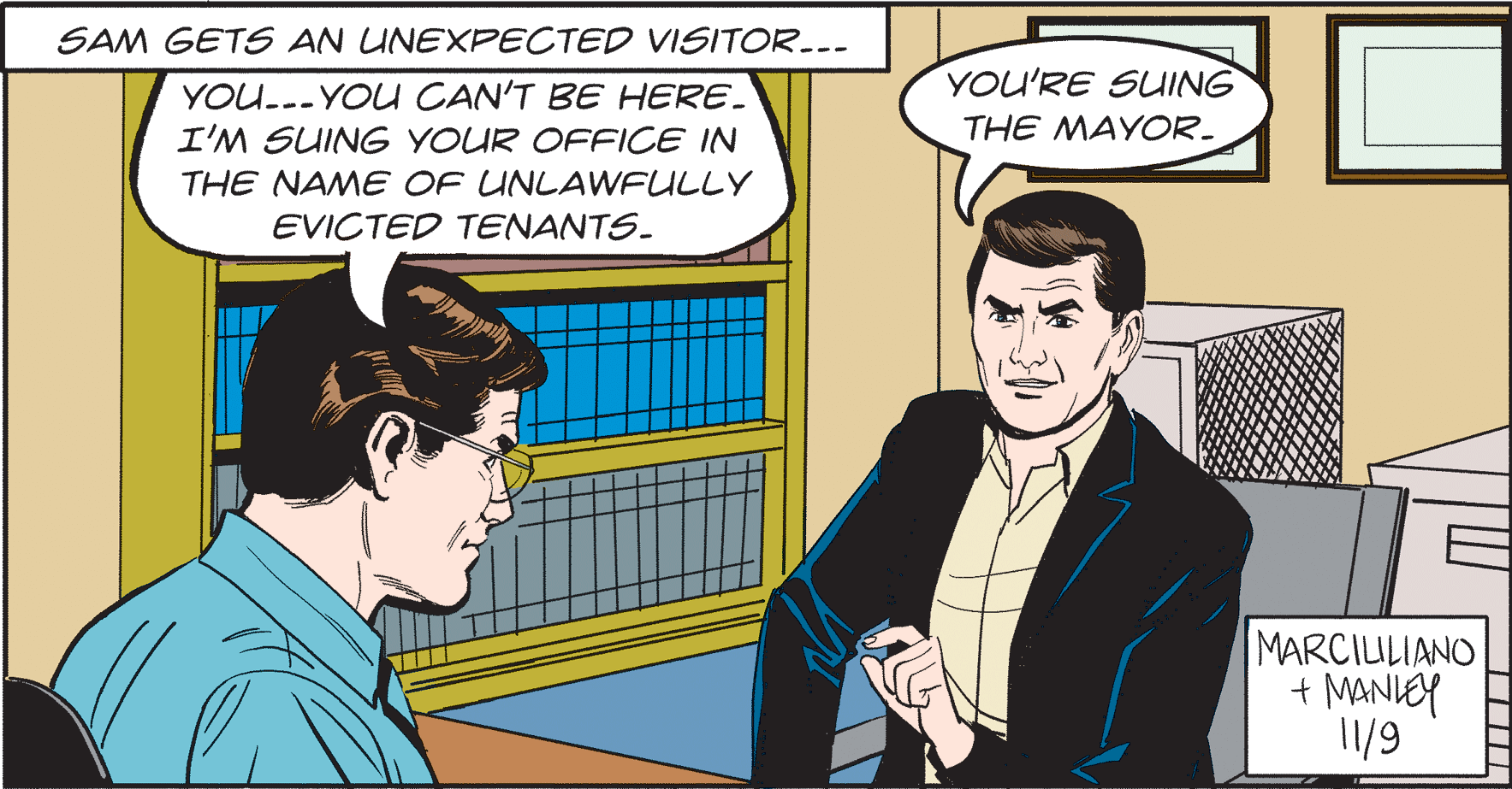 People OCR: SAM GETS AN UNEXPECTED VISITOR..- YOU'RE SUING YOU..- YOU CAN'T BE HERE. I'M SUING YOUR OFFICE IN THE MAYOR. THE NAME OF UNLAWFULLY EVICTED TENANTS. MARCIULIANO + MANIEY 11/9 SAM GETS AN UNEXPECTED VISITOR..- YOU'RE SUING YOU..- YOU CAN'T BE HERE. I'M SUING YOUR OFFICE IN THE MAYOR. THE NAME OF UNLAWFULLY EVICTED TENANTS. MARCIULIANO + MANIEY 11/9