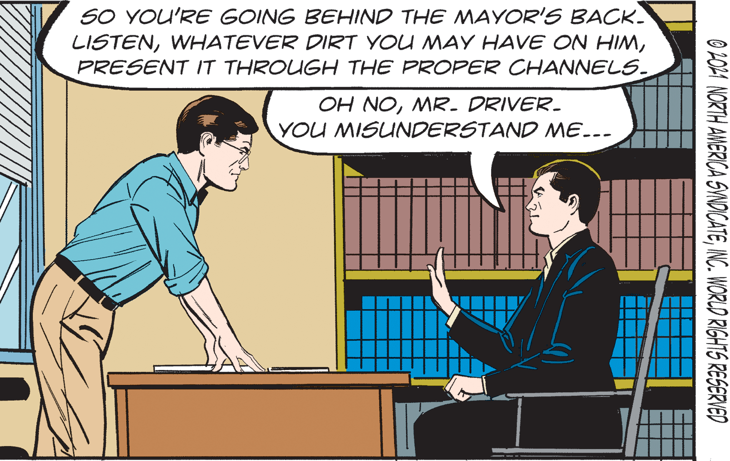 Illustration OCR: SO YOU'RE GOING BEHIND THE MAYOR'S BACK. LISTENPRESENT IT THROUGH THE PROPER CHANNELS. OH NOMR. DRIVER- YOU MISUNDERSTAND ME..- O 201 NORTH AMERICA SVNDICATEINC. WORLD RIGHTS RESERVED SO YOU'RE GOING BEHIND THE MAYOR'S BACK. LISTENWHATEVER DIRT YOU MAY HAVE ON HIMPRESENT IT THROUGH THE PROPER CHANNELS. OH NOMR. DRIVER- YOU MISUNDERSTAND ME..- O 201 NORTH AMERICA SVNDICATEINC. WORLD RIGHTS RESERVED