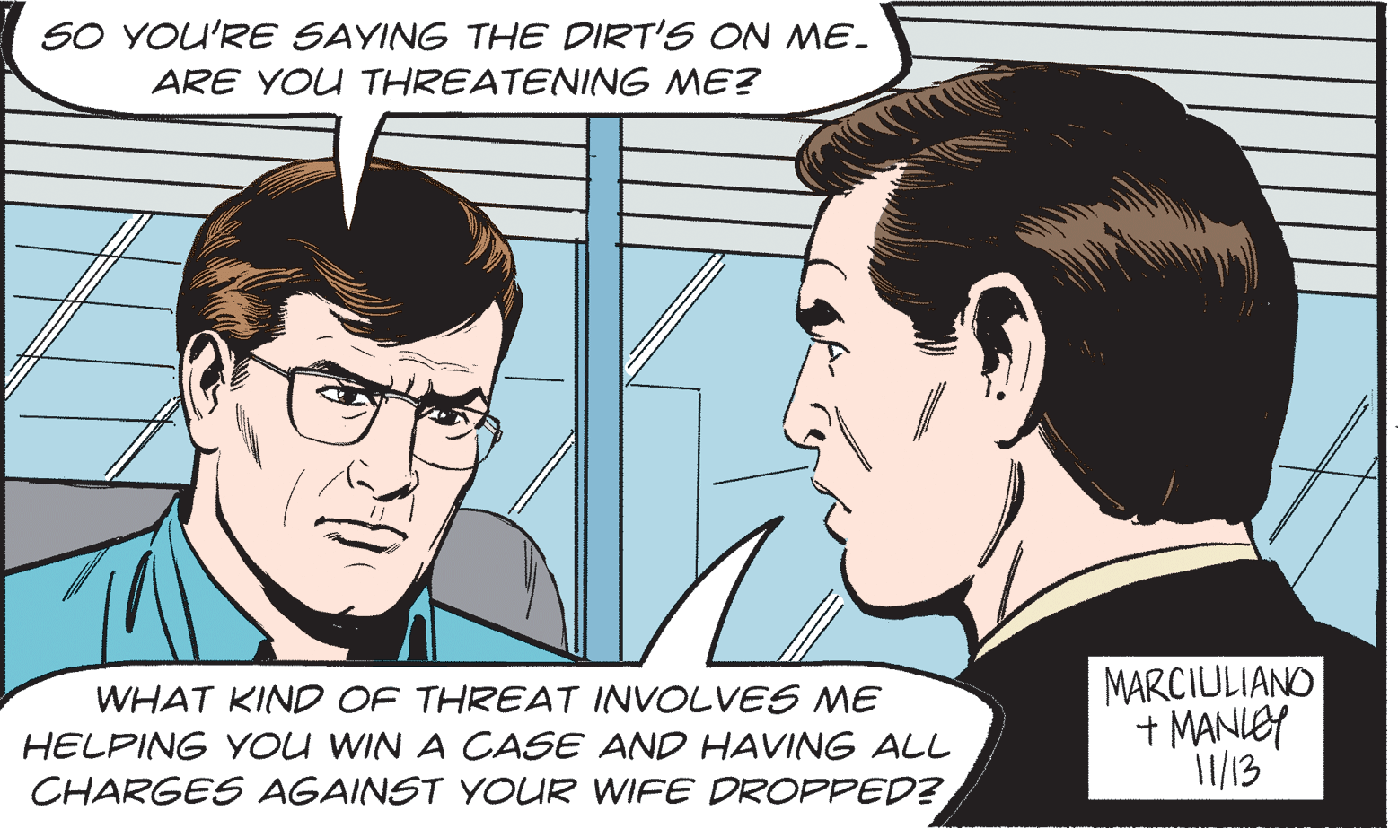 Cartoon OCR: SO YOU'RE SAYING THE DIRT'S ON ME. ARE YOU THREATENING ME? WHAT KIND OF THREAT INVOLVES ME HELPING YOU WIN A CASE AND HAVING ALL CHARGES AGAINST YOUR WIFE DROPPED? MARCIULIANO + MANIEY 1/13 SO YOU'RE SAYING THE DIRT'S ON ME. ARE YOU THREATENING ME? WHAT KIND OF THREAT INVOLVES ME HELPING YOU WIN A CASE AND HAVING ALL CHARGES AGAINST YOUR WIFE DROPPED? MARCIULIANO + MANIEY 1/13