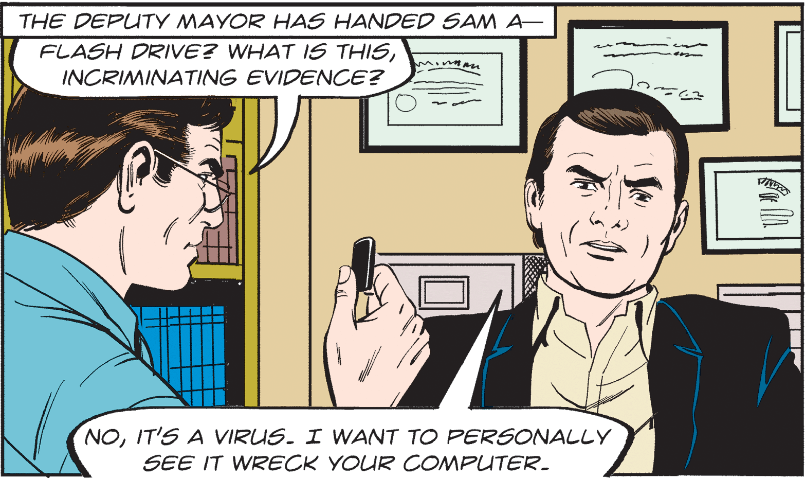Finger OCR: THE DEPUTY MAYOR HAS HANDED SAM A FLASH DRIVE? WHAT IS THISMinmn INCRIMINATING EVIDENCE? NOIT'S A VIRUS. I WANT TO PERSONALLY SEE IT WRECK YOUR COMPUTER. THE DEPUTY MAYOR HAS HANDED SAM A FLASH DRIVE? WHAT IS THISMinmn INCRIMINATING EVIDENCE? NOIT'S A VIRUS. I WANT TO PERSONALLY SEE IT WRECK YOUR COMPUTER.