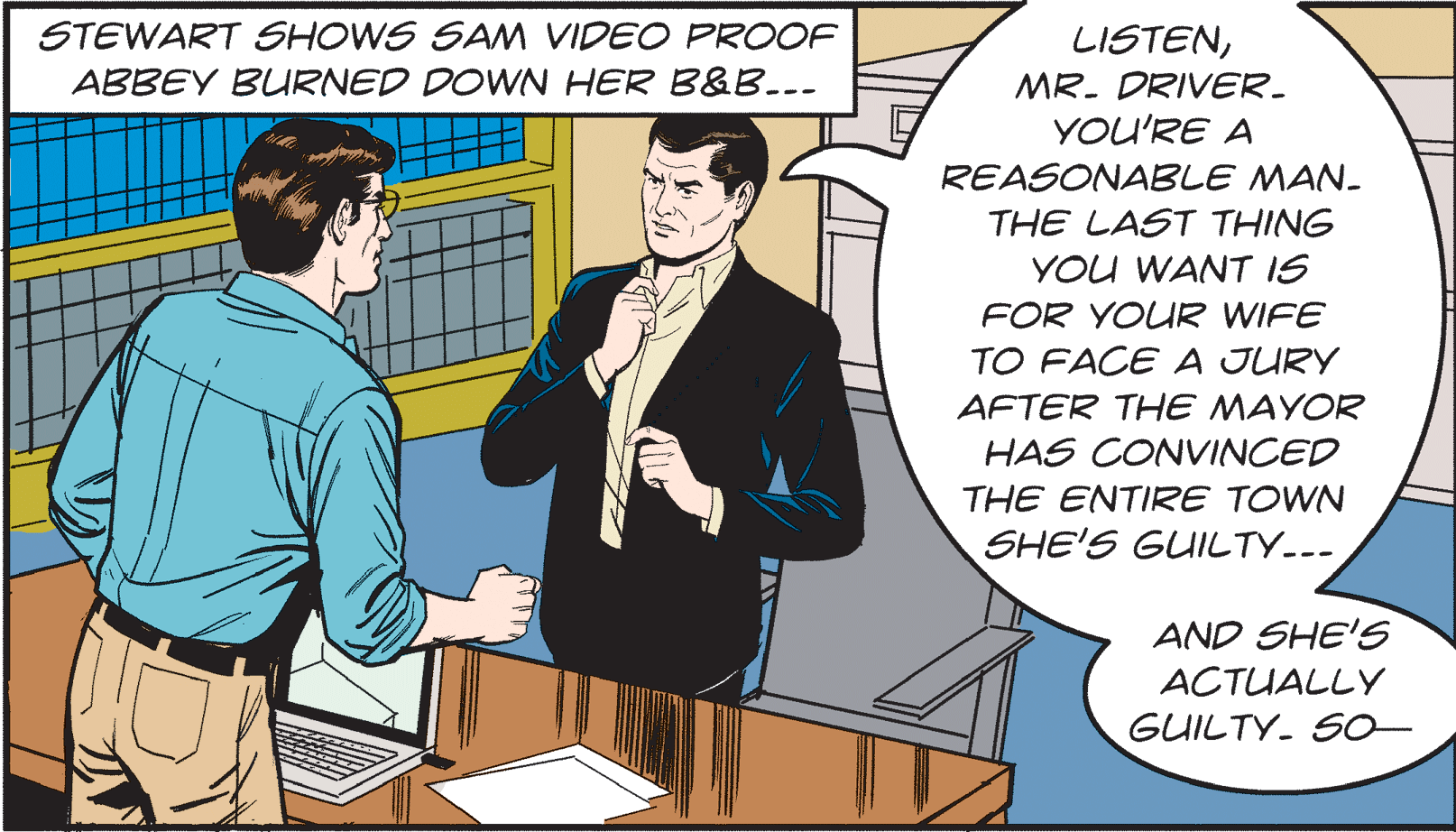 Illustration OCR: STEWART SHOWS SAM VIDEO PROOF LISTENMR- DRIVER. YOU'RE A ABBEY BURNED DOWN HER B&B..- REASONABLE MAN- THE LAST THING YOU WANT IS FOR YOUR WIFE TO FACE A JURY AFTER THE MAYOR HAS CONVINCED THE ENTIRE TOWN SHE'S GUILTY..- AND SHE'S ACTUALLY GUILTY. S0 STEWART SHOWS SAM VIDEO PROOF LISTENMR- DRIVER. YOU'RE A ABBEY BURNED DOWN HER B&B..- REASONABLE MAN- THE LAST THING YOU WANT IS FOR YOUR WIFE TO FACE A JURY AFTER THE MAYOR HAS CONVINCED THE ENTIRE TOWN SHE'S GUILTY..- AND SHE'S ACTUALLY GUILTY. S0