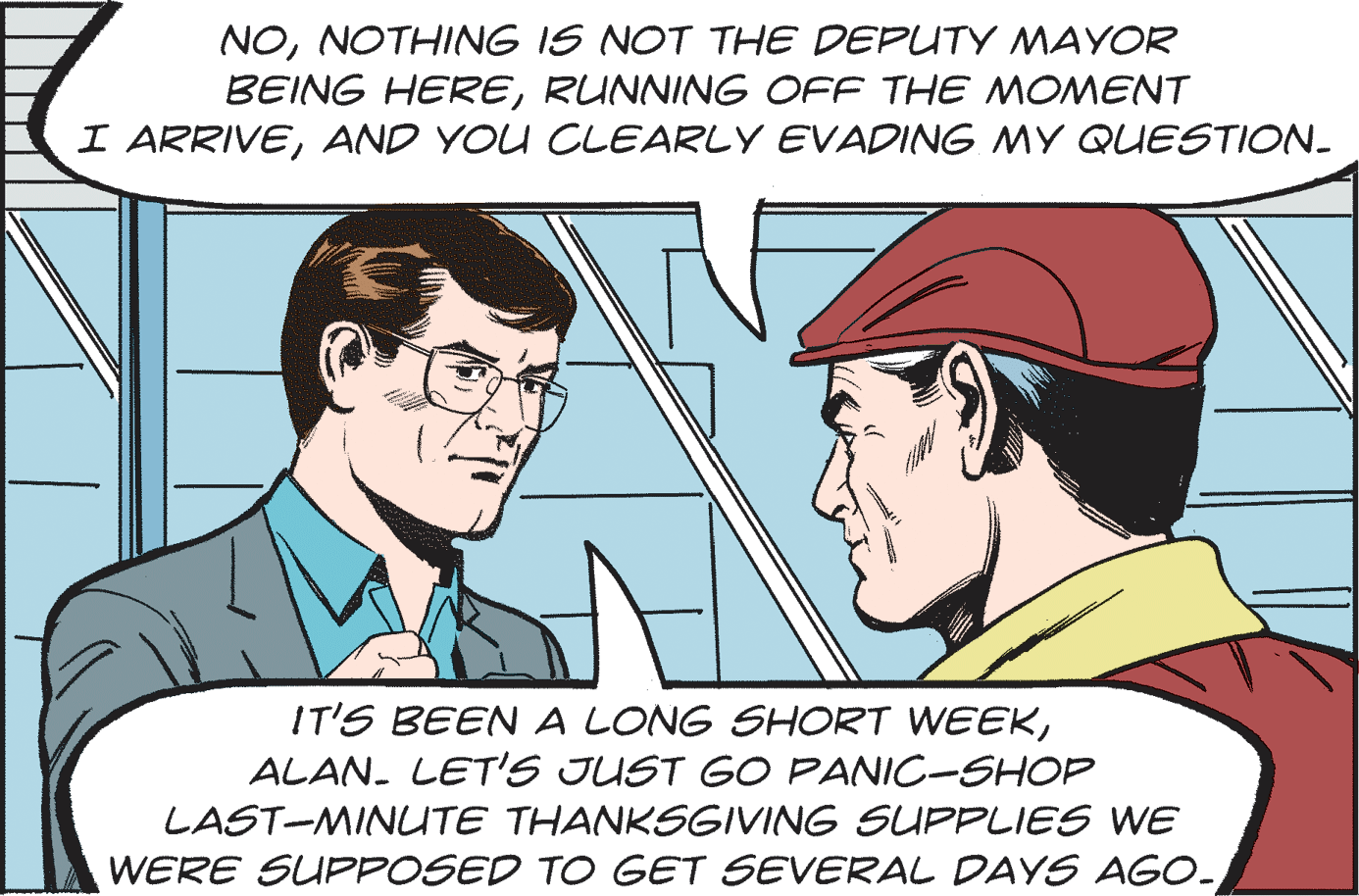 Organism OCR: NONOTHING IS NOT THE DEPUTY MAYOR BEING HERERUNNING OFF THE MOMENT I ARRIVEAND YOU CLEARLY EVADING MY QUESTION. IT'S BEEN A LONG SHORT WEEKALAN. LET'S JUST GO PANIC-SHOP LAST-MINLTE THANKSGIVING SUPPLIES WE WERE SUPPOSED TO GET SEVERAL DAYS AGO- NONOTHING IS NOT THE DEPUTY MAYOR BEING HERERUNNING OFF THE MOMENT I ARRIVEAND YOU CLEARLY EVADING MY QUESTION. IT'S BEEN A LONG SHORT WEEKALAN. LET'S JUST GO PANIC-SHOP LAST-MINLTE THANKSGIVING SUPPLIES WE WERE SUPPOSED TO GET SEVERAL DAYS AGO-
