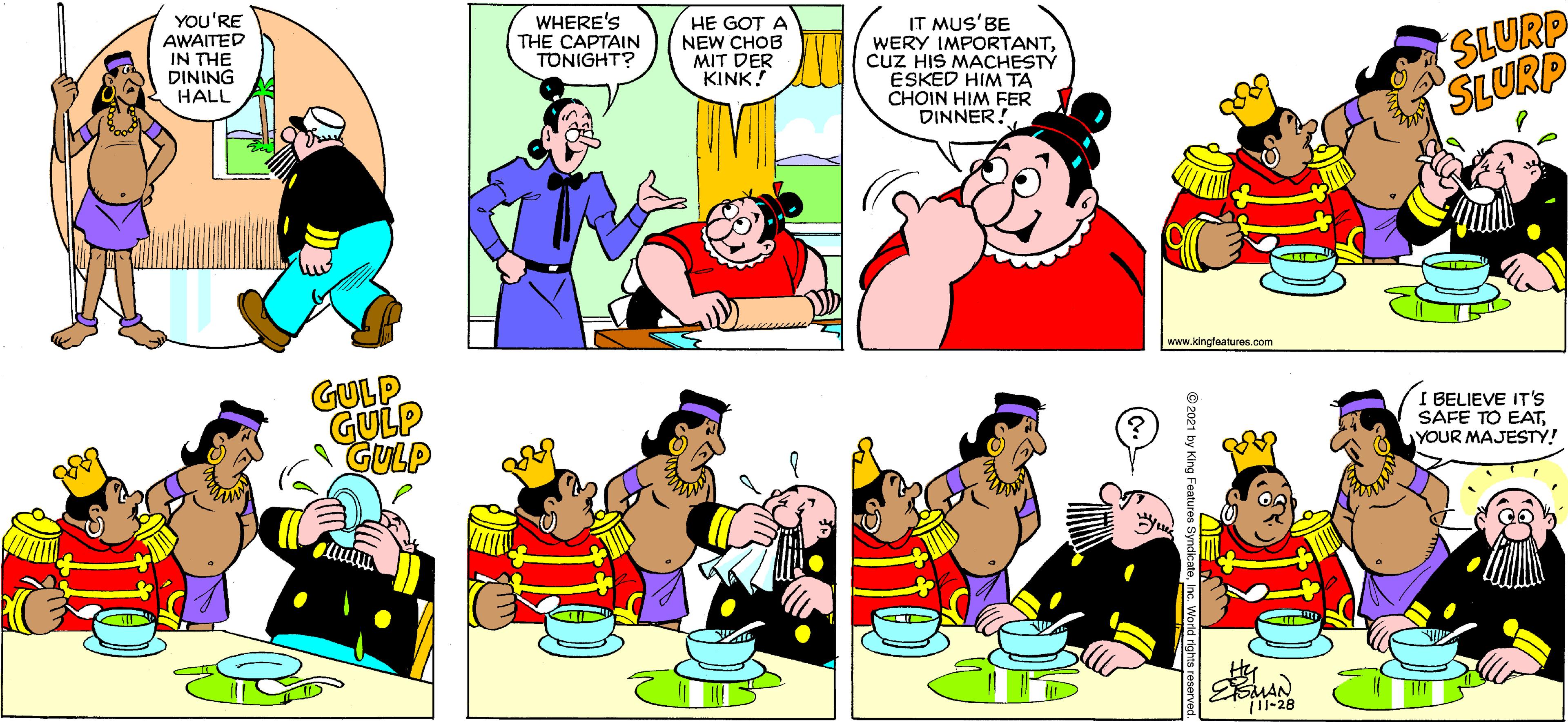 Yellow OCR: YOU'RE AWAITED IN THE DINING HALL WHERE'S THE CAPTAIN TONIGHT? HE GOT A NEW CHOB MIT DER KINK! IT MUS'BE WERY IMPORTANTcuz HIS MACHESTY ESKED HIM TA CHOIN HIM FER DINNER! SLURP SLURP www.kingfeatures.com GULP GULP GULP I BELIEVE IT'S SAFE TO EATYOUR MAJESTY! MAN 1-28 YOU'RE AWAITED IN THE DINING HALL WHERE'S THE CAPTAIN TONIGHT? HE GOT A NEW CHOB MIT DER KINK! IT MUS'BE WERY IMPORTANTcuz HIS MACHESTY ESKED HIM TA CHOIN HIM FER DINNER! SLURP SLURP www.kingfeatures.com GULP GULP GULP I BELIEVE IT'S SAFE TO EATYOUR MAJESTY! MAN 1-28