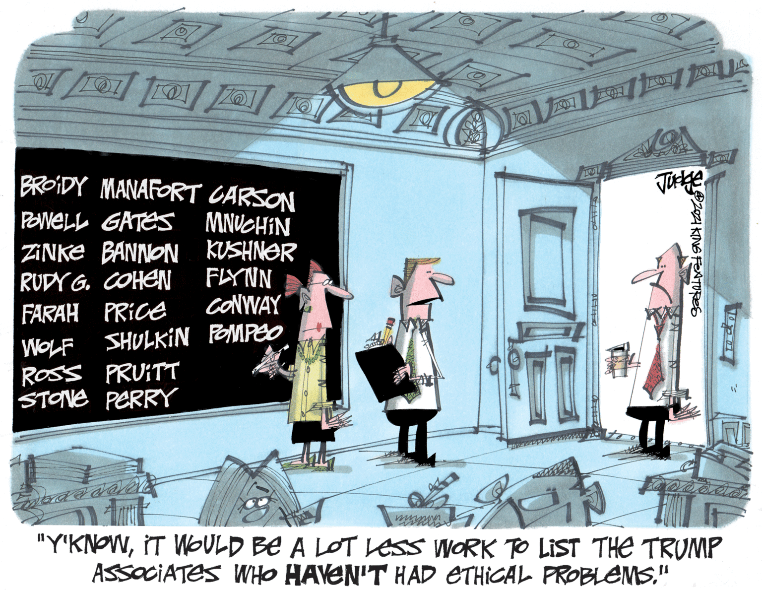 Building OCR: ? ? BROIDY MANAFORT CARSON Tye POWELL GATES MNUCHIN ZINKE BANNON KUSHNOR RUDY G. COHEN FARAH PRICE FLYNN CONWAY WOLF SHULKIN POMPEO ROSS PRUITT STONE PERRY ww "Y'KNOWIT WOULD BE A LOT ess WORK TO LIST THE TRUMP ASSOCIATES WHO HAVEN'T HAD ETHICAL PROBLEMS" 2I KINS FNTURES ? ? BROIDY MANAFORT CARSON Tye POWELL GATES MNUCHIN ZINKE BANNON KUSHNOR RUDY G. COHEN FARAH PRICE FLYNN CONWAY WOLF SHULKIN POMPEO ROSS PRUITT STONE PERRY ww "Y'KNOWIT WOULD BE A LOT ess WORK TO LIST THE TRUMP ASSOCIATES WHO HAVEN'T HAD ETHICAL PROBLEMS" 2I KINS FNTURES