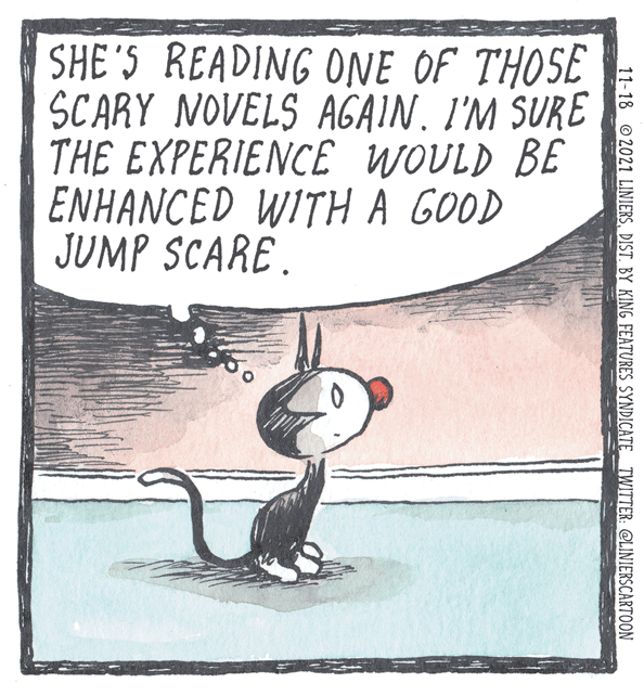 Photo caption OCR: SHE 'S READING ONE OF THOSE SCARY NOVELS AGAIN. I'M SURE THE EXPERIENCE WOULD BE ENHANCED WITH A GOOD JUMP SCARE. 11-18 2021 LINIERSDIST. BY KING FEATURES SYNDICATE TWITTER: @LINIERSCARTOON SHE 'S READING ONE OF THOSE SCARY NOVELS AGAIN. I'M SURE THE EXPERIENCE WOULD BE ENHANCED WITH A GOOD JUMP SCARE. 11-18 2021 LINIERSDIST. BY KING FEATURES SYNDICATE TWITTER: @LINIERSCARTOON