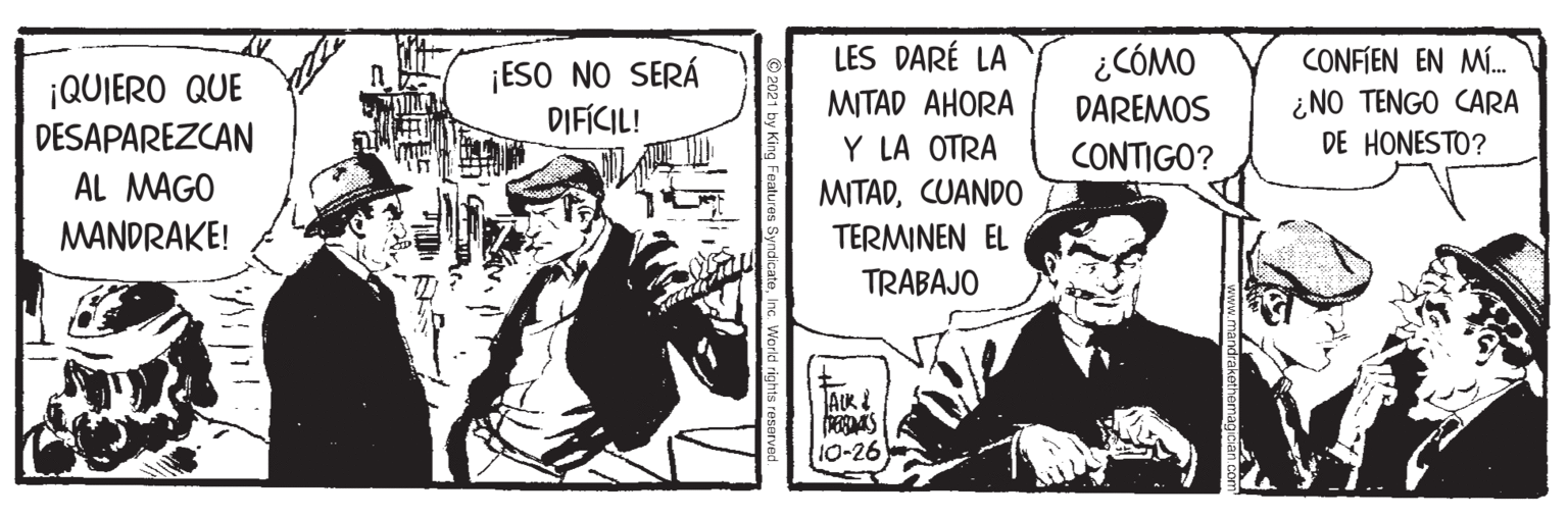 Conversation OCR: LES DARÉ LA ¿CÓMO ¡QUIERO QUE DESAPAREZCAN ¡ESO NO SERÁ DIFICIL! CONFIEN EN M. ¿NO TENGO CARA DE HONESTO? MITAD AHORA DAREMOS Y LA OTRA MITADCUANDO CONTIGO? AL MAGO MANDRAKE! TERMINEN EL TRABAJO 10-26 LES DARÉ LA ¿CÓMO ¡QUIERO QUE DESAPAREZCAN ¡ESO NO SERÁ DIFICIL! CONFIEN EN M. ¿NO TENGO CARA DE HONESTO? MITAD AHORA DAREMOS Y LA OTRA MITADCUANDO CONTIGO? AL MAGO MANDRAKE! TERMINEN EL TRABAJO 10-26
