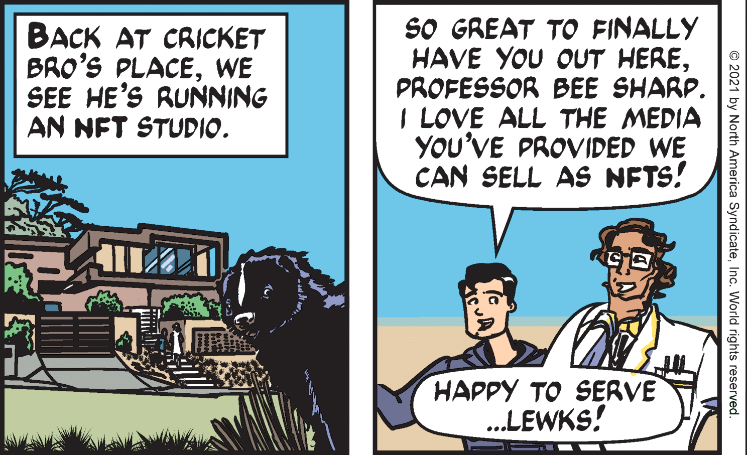 Comics OCR: BACK AT CRICKET BRO'S PLACEWE SEE HE'S RUNNING AN NFT STUDIO. SO GREAT TO FINALLY HAVE YOU OUT HEREPROFESSOR BEE SHARP. I LOVE ALL THE MEDIA YOU'VE PROVIDED WE CAN SELL AS NETS! HAPPY TO SERVE ..LEWKS! © 2021 by North America SyndicateInc. World rights reserved. BACK AT CRICKET BRO'S PLACEWE SEE HE'S RUNNING AN NFT STUDIO. SO GREAT TO FINALLY HAVE YOU OUT HEREPROFESSOR BEE SHARP. I LOVE ALL THE MEDIA YOU'VE PROVIDED WE CAN SELL AS NETS! HAPPY TO SERVE ..LEWKS! © 2021 by North America SyndicateInc. World rights reserved.