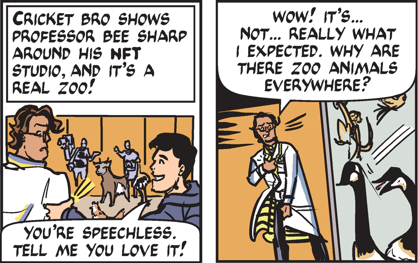 Comics OCR: CRICKET BRO SHOWS PROFESSOR BEE SHARP AROUND HIS NFT STUDIOAND IT'S A REAL ZO0! wow! IT'S.. NOT... REALLY WHAT I EXPECTED. WHY ARE THERE ZO0 ANIMALS EVERYWHERE? YOU'RE SPEECHLESS. TELL ME YOU LOVE IT! CRICKET BRO SHOWS PROFESSOR BEE SHARP AROUND HIS NFT STUDIOAND IT'S A REAL ZO0! wow! IT'S.. NOT... REALLY WHAT I EXPECTED. WHY ARE THERE ZO0 ANIMALS EVERYWHERE? YOU'RE SPEECHLESS. TELL ME YOU LOVE IT!