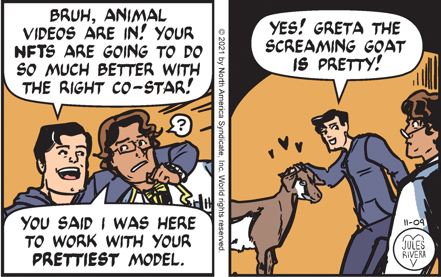 Comic book OCR: BRUHANIMAL VIDEOS ARE IN! YOUR NFTS ARE GOING TO DO SO MUCH BETTER WITH THE RIGHT Co-STAR! YES! GRETA THE SCREAMING GOAT IS PRETTY! YOU SAID I WAS HERE TO WORK WITH YOUR PRETTIEST MODEL. 11-09 JULES RIVERA © 2021 by North America SyndicateInc. World rights reserved. BRUHANIMAL VIDEOS ARE IN! YOUR NFTS ARE GOING TO DO SO MUCH BETTER WITH THE RIGHT Co-STAR! YES! GRETA THE SCREAMING GOAT IS PRETTY! YOU SAID I WAS HERE TO WORK WITH YOUR PRETTIEST MODEL. 11-09 JULES RIVERA © 2021 by North America SyndicateInc. World rights reserved.