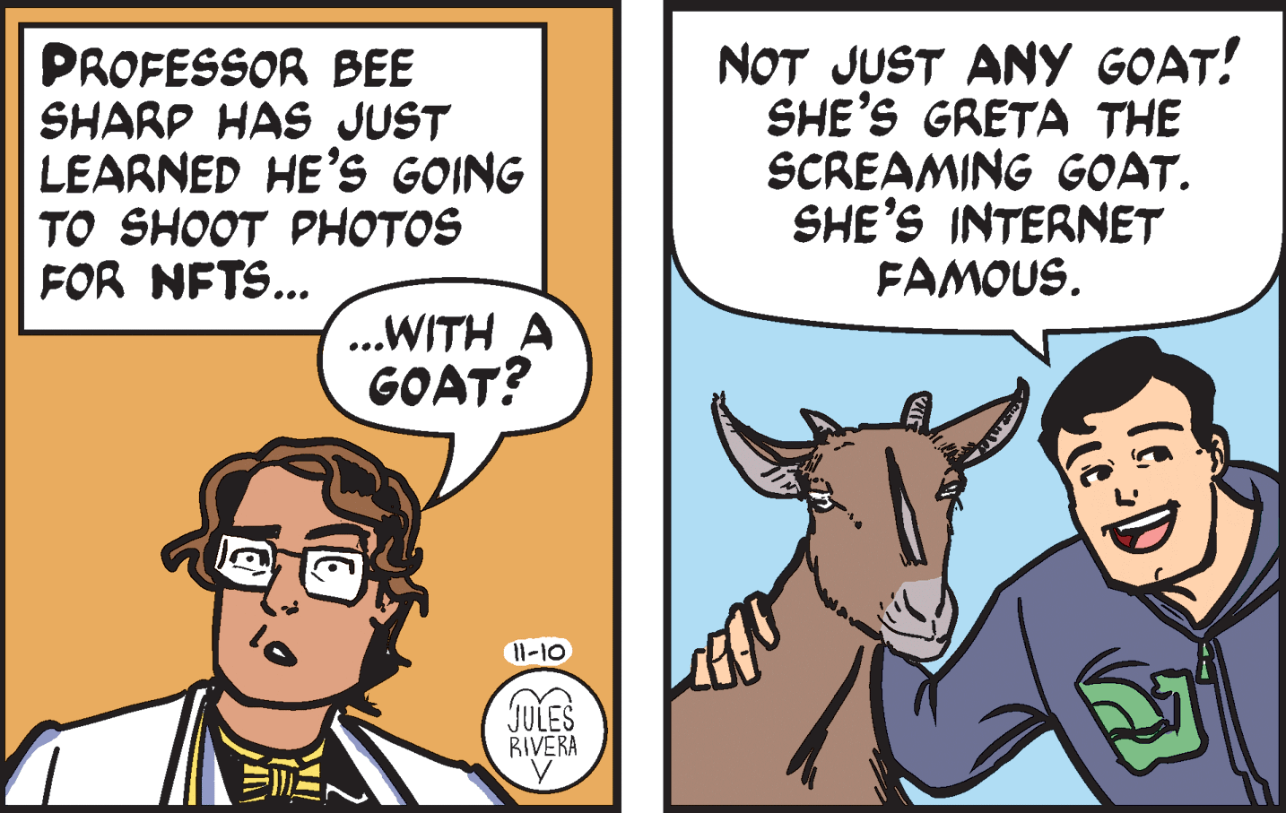 Line OCR: PROFESSOR BEE SHARP HAS JUST LEARNED HE'S GOING ?O SHOOT PH?TOS FOR NFTS... NOT JUST ANY GOAT! SHE'S GRETA THE SCREAMING GOAT. SHE'S INTERNET FAMOUS. ...WITH A GOAT? 11-10 JULES RIVERA PROFESSOR BEE SHARP HAS JUST LEARNED HE'S GOING ?O SHOOT PH?TOS FOR NFTS... NOT JUST ANY GOAT! SHE'S GRETA THE SCREAMING GOAT. SHE'S INTERNET FAMOUS. ...WITH A GOAT? 11-10 JULES RIVERA
