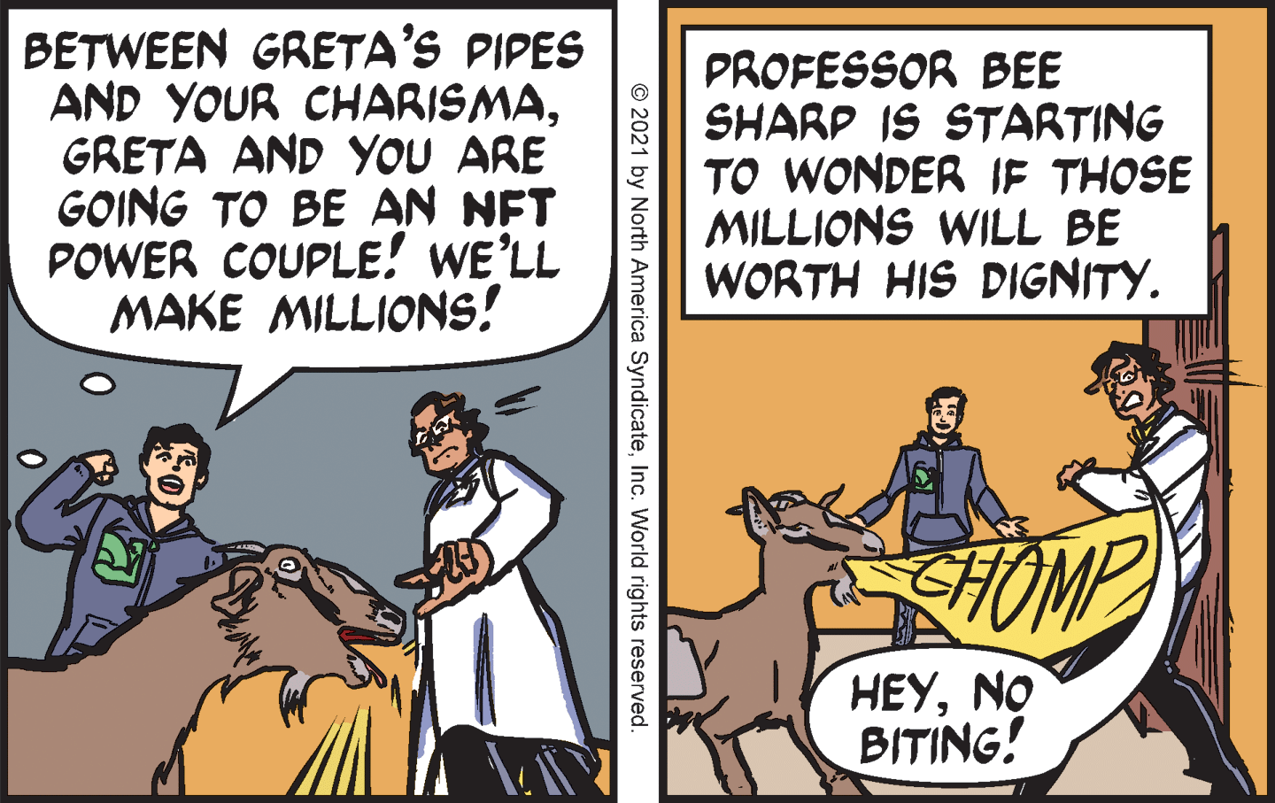 Font OCR: BETWEEN GRETA'S PIPES AND YOUR CHARISMAGRETA AND YOU ARE GOING TO BE AN NFT POWER COUPLE! WE’LL MAKE MILLIONS! PROFESSOR BEE SHARP IS STARTING TO WONDER IF THOSE MILLIONS WILL BE WORTH HIS DIGNITY. HOMP HEYNO BITING! © 2021 by North America SyndicateInc. World rights reserved. BETWEEN GRETA'S PIPES AND YOUR CHARISMAGRETA AND YOU ARE GOING TO BE AN NFT POWER COUPLE! WE’LL MAKE MILLIONS! PROFESSOR BEE SHARP IS STARTING TO WONDER IF THOSE MILLIONS WILL BE WORTH HIS DIGNITY. HOMP HEYNO BITING! © 2021 by North America SyndicateInc. World rights reserved.