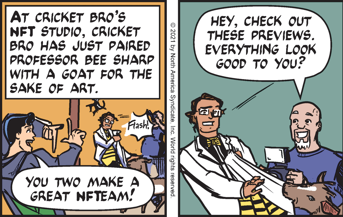 Conversation OCR: AT CRICKET BRO'S NFT STUDIOCRICKET BRO HAS JUST PAIRED PROFESSOR BEE SHARP WITH A GOAT FOR THE SAKE OF ART. HEYCHECK OUT THESE PREVIEWS. EVERYTHING LOOK GOOD TO YOU? Flash YOU TWO MAKE A GREAT NFTEAM! © 2021 by North America SyndicateInc. World rights reserved. AT CRICKET BRO'S NFT STUDIOCRICKET BRO HAS JUST PAIRED PROFESSOR BEE SHARP WITH A GOAT FOR THE SAKE OF ART. HEYCHECK OUT THESE PREVIEWS. EVERYTHING LOOK GOOD TO YOU? Flash YOU TWO MAKE A GREAT NFTEAM! © 2021 by North America SyndicateInc. World rights reserved.