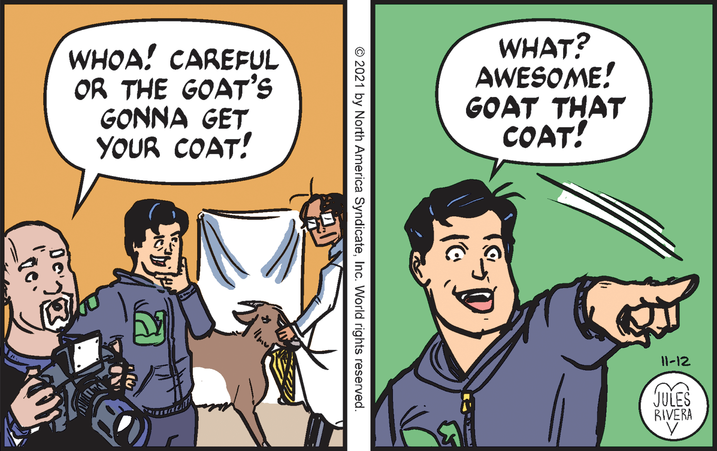 Art OCR: WHOA! CAREFUL OR THE GOAT'S GONNA GET YOUR COAT! WHAT? AWESOME! GOAT THAT COAT! 11-12 JULES RIVERA © 2021 by North America SyndicateInc. World rights reserved WHOA! CAREFUL OR THE GOAT'S GONNA GET YOUR COAT! WHAT? AWESOME! GOAT THAT COAT! 11-12 JULES RIVERA © 2021 by North America SyndicateInc. World rights reserved