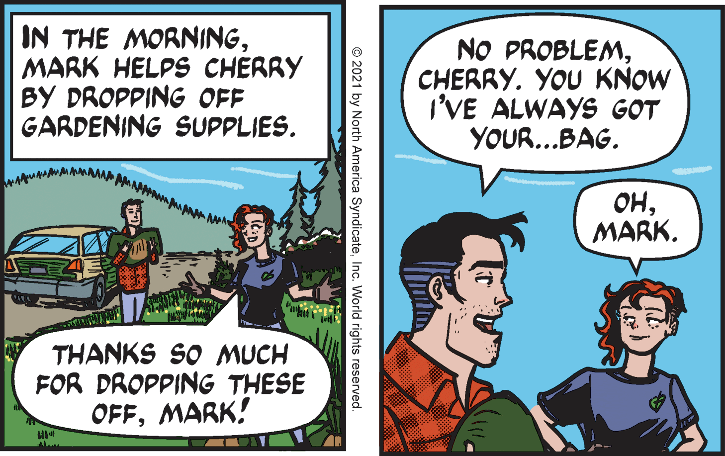 Humour OCR: IN THE MORNINGMARK HELPS CHERRY BY DROPPING OFF GARDENING SUPPLIES. NO PROBLEMCHERRY. YOU KNOW I'VE ALWAYS GOT YOUR...BAG. ??MARK. THANKS SO MUCH FOR DROPPING THESE OFFMARK! © 2021 by North America SyndicateInc. World rights reserved. IN THE MORNINGMARK HELPS CHERRY BY DROPPING OFF GARDENING SUPPLIES. NO PROBLEMCHERRY. YOU KNOW I'VE ALWAYS GOT YOUR...BAG. ??MARK. THANKS SO MUCH FOR DROPPING THESE OFFMARK! © 2021 by North America SyndicateInc. World rights reserved.