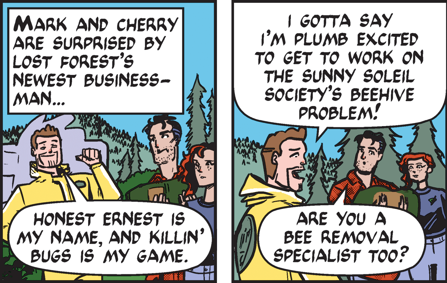 Conversation OCR: MARK AND CHERRY ARE SURPRISED BY LOST FOREST'S NEWEST BUSINESS- MAN... I GOTTA SAY I'M PLUMB EXCITED TO GET TO WORK ON THE SUNNY SOLEIL SOCIETY'S BEEHIVE PROBLEM! HONEST ERNEST IS MY NAMEAND KILLIN’ BUGS IS MY GAME. ARE YOU A BEE REMOVAL SPECIALIST TOO? MARK AND CHERRY ARE SURPRISED BY LOST FOREST'S NEWEST BUSINESS- MAN... I GOTTA SAY I'M PLUMB EXCITED TO GET TO WORK ON THE SUNNY SOLEIL SOCIETY'S BEEHIVE PROBLEM! HONEST ERNEST IS MY NAMEAND KILLIN’ BUGS IS MY GAME. ARE YOU A BEE REMOVAL SPECIALIST TOO?