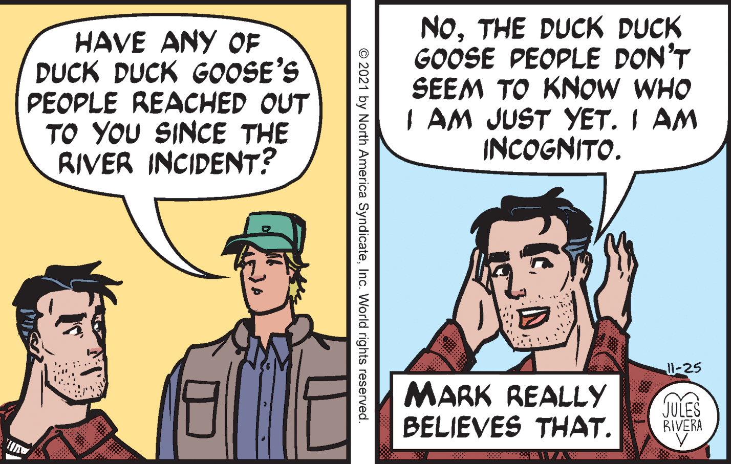 Hat OCR: HAVE ANY OF DUCK DUCK GOOSE'S PEOPLE REACHED OUT TO YOU SINCE THE RIVER INCIDENT? NoTHE DUCK DUCK GOOSE PEOPLE DON'T SEEM TO KNOW WHO I AM JUST YET. I AM INCOGNITO. 1W-25 MARK REALLY BELIEVES THAT. (JULES RIVERA Auli. © 2021 by North America SyndicateInc. World rights reserved. HAVE ANY OF DUCK DUCK GOOSE'S PEOPLE REACHED OUT TO YOU SINCE THE RIVER INCIDENT? NoTHE DUCK DUCK GOOSE PEOPLE DON'T SEEM TO KNOW WHO I AM JUST YET. I AM INCOGNITO. 1W-25 MARK REALLY BELIEVES THAT. (JULES RIVERA Auli. © 2021 by North America SyndicateInc. World rights reserved.