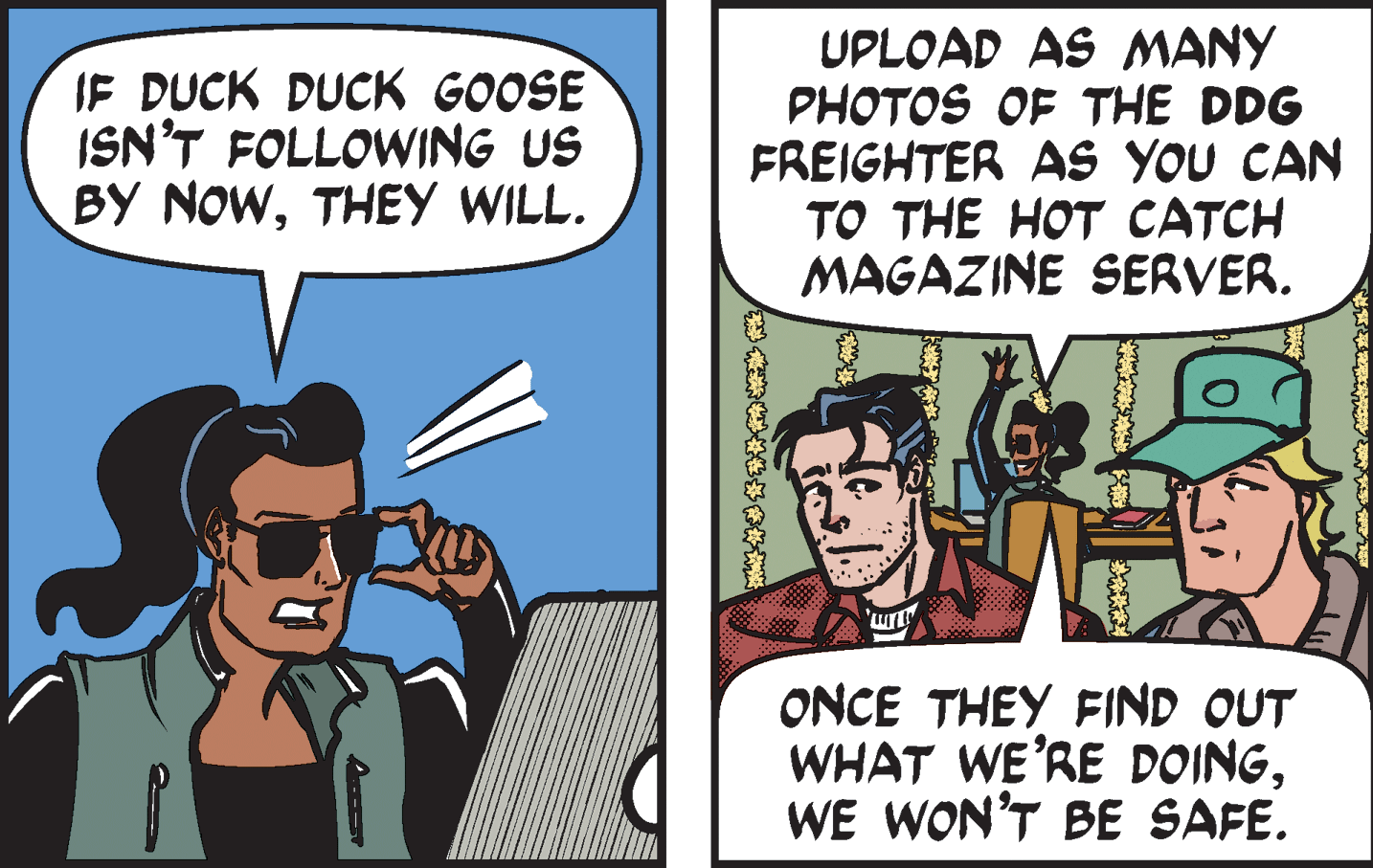 Comic book OCR: IF DUCK DUCK GOOSE ISN'T FOLLOWING US BY NOWTHEY WILL. UPLOAD AS MANY PHOTOS OF THE DDG FREIGHTER AS YOU CAN TO THE HOT CATCH MAGAZINE SERVER. ONCE THEY FIND OUT WHAT WE'RE DOINGWE WON'T BE SAFE. IF DUCK DUCK GOOSE ISN'T FOLLOWING US BY NOWTHEY WILL. UPLOAD AS MANY PHOTOS OF THE DDG FREIGHTER AS YOU CAN TO THE HOT CATCH MAGAZINE SERVER. ONCE THEY FIND OUT WHAT WE'RE DOINGWE WON'T BE SAFE.