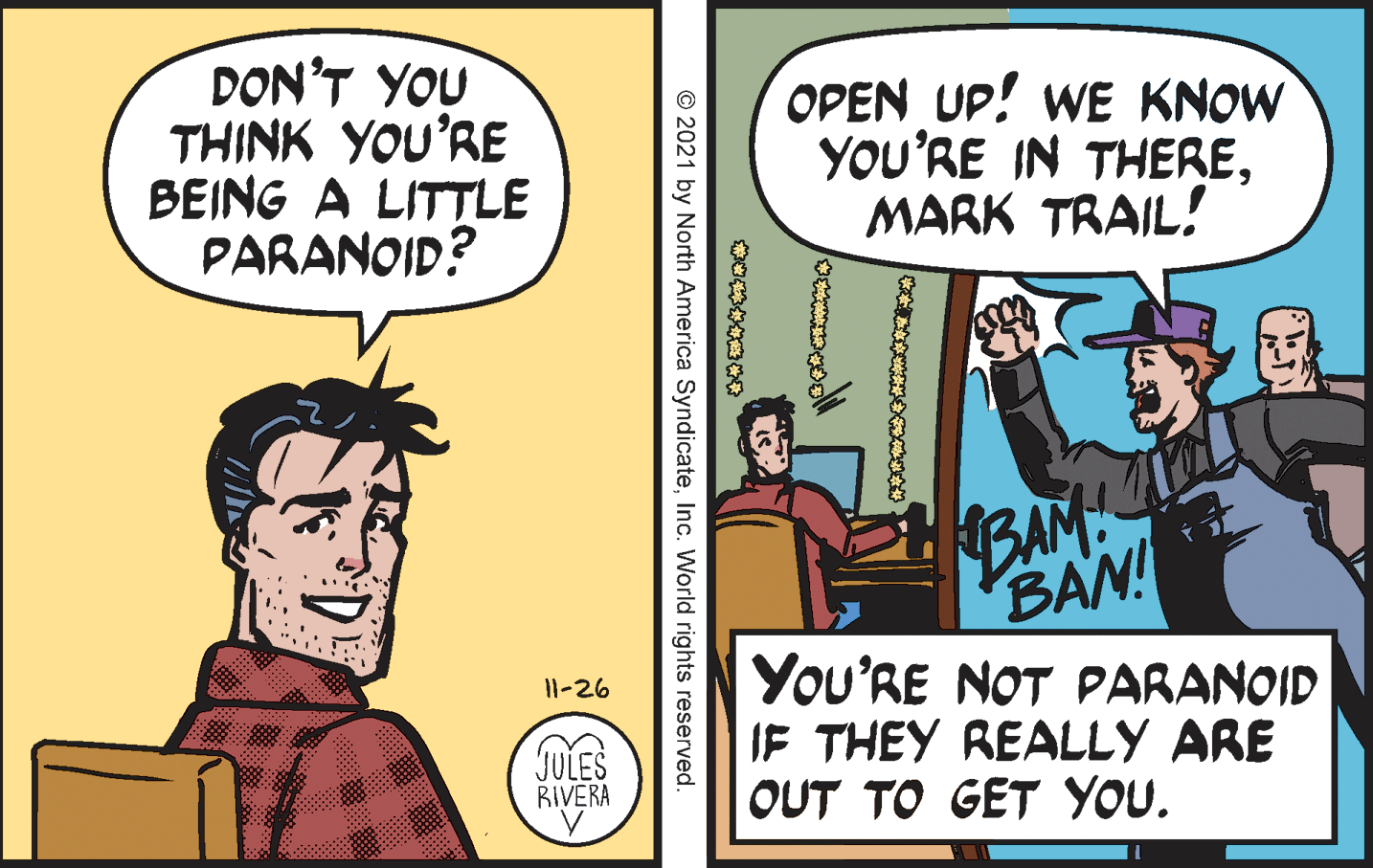 Parallel OCR: DON'T YOU THINK YOU'RE BEING A LITTLE PARANOID? OPEN UP! WE KNOW YOU'RE IN THEREMARK TRAIL! BAM ID BAN! You'RE NOT PARANOID IF THEY REALLY ARE OUT TO GET YOU. 11-26 JULES RIVERA © 2021 by North America SyndicateInc. World rights reserved. DON'T YOU THINK YOU'RE BEING A LITTLE PARANOID? OPEN UP! WE KNOW YOU'RE IN THEREMARK TRAIL! BAM ID BAN! You'RE NOT PARANOID IF THEY REALLY ARE OUT TO GET YOU. 11-26 JULES RIVERA © 2021 by North America SyndicateInc. World rights reserved.
