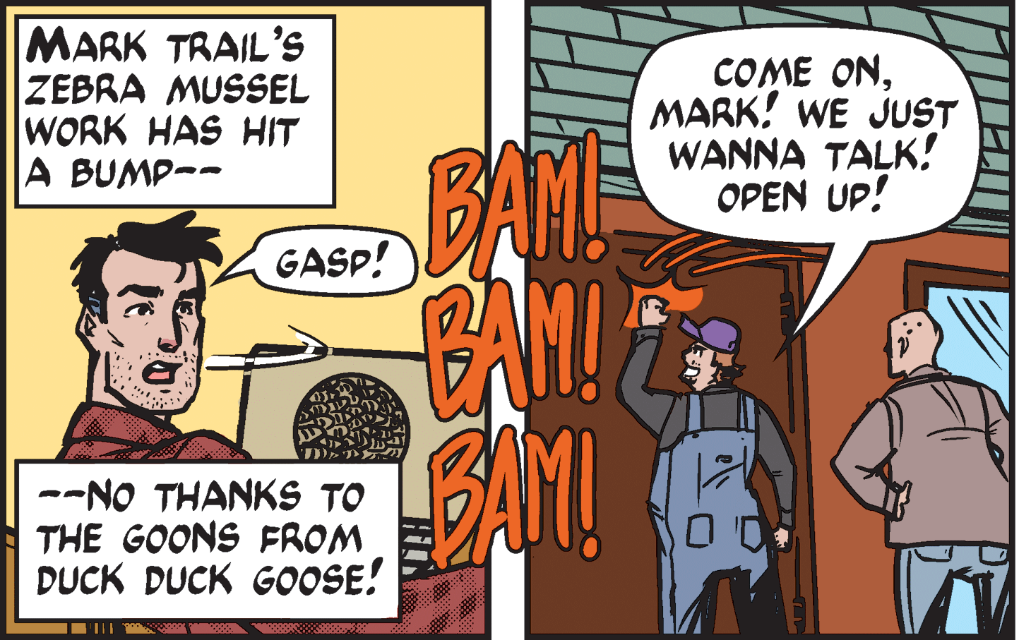 Parallel OCR: MARK TRAIL'S ZEBRA MUSSEL WORK HAS HIT A BUMP-- COME ONMARK! WE JUST WANNA TALK! OPEN UP! BANE GASP! --NO THANKS TO THE GOONS FROM DUCK DUCK GOOSE! MARK TRAIL'S ZEBRA MUSSEL WORK HAS HIT A BUMP-- COME ONMARK! WE JUST WANNA TALK! OPEN UP! BANE GASP! --NO THANKS TO THE GOONS FROM DUCK DUCK GOOSE!