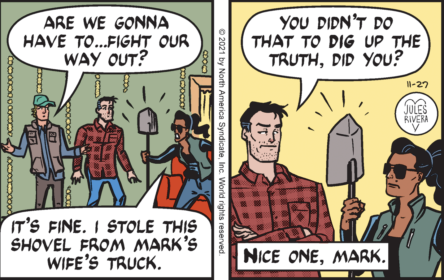 Comics OCR: ARE WE GONNA HAVE TO...FIGHT OUR WAY OUT? YOU DIDN'T DO THAT TO DIG UP THE TRUTHDID YOU? 11-27 JULES RIVERA IT'S FINE. I STOLE THIS SHOVEL FROM MARK'S WIFE'S TRUCK. NICE ONEMARK. © 2021 by North America SyndicateInc. World rights reserved. ? ARE WE GONNA HAVE TO...FIGHT OUR WAY OUT? YOU DIDN'T DO THAT TO DIG UP THE TRUTHDID YOU? 11-27 JULES RIVERA IT'S FINE. I STOLE THIS SHOVEL FROM MARK'S WIFE'S TRUCK. NICE ONEMARK. © 2021 by North America SyndicateInc. World rights reserved. ?