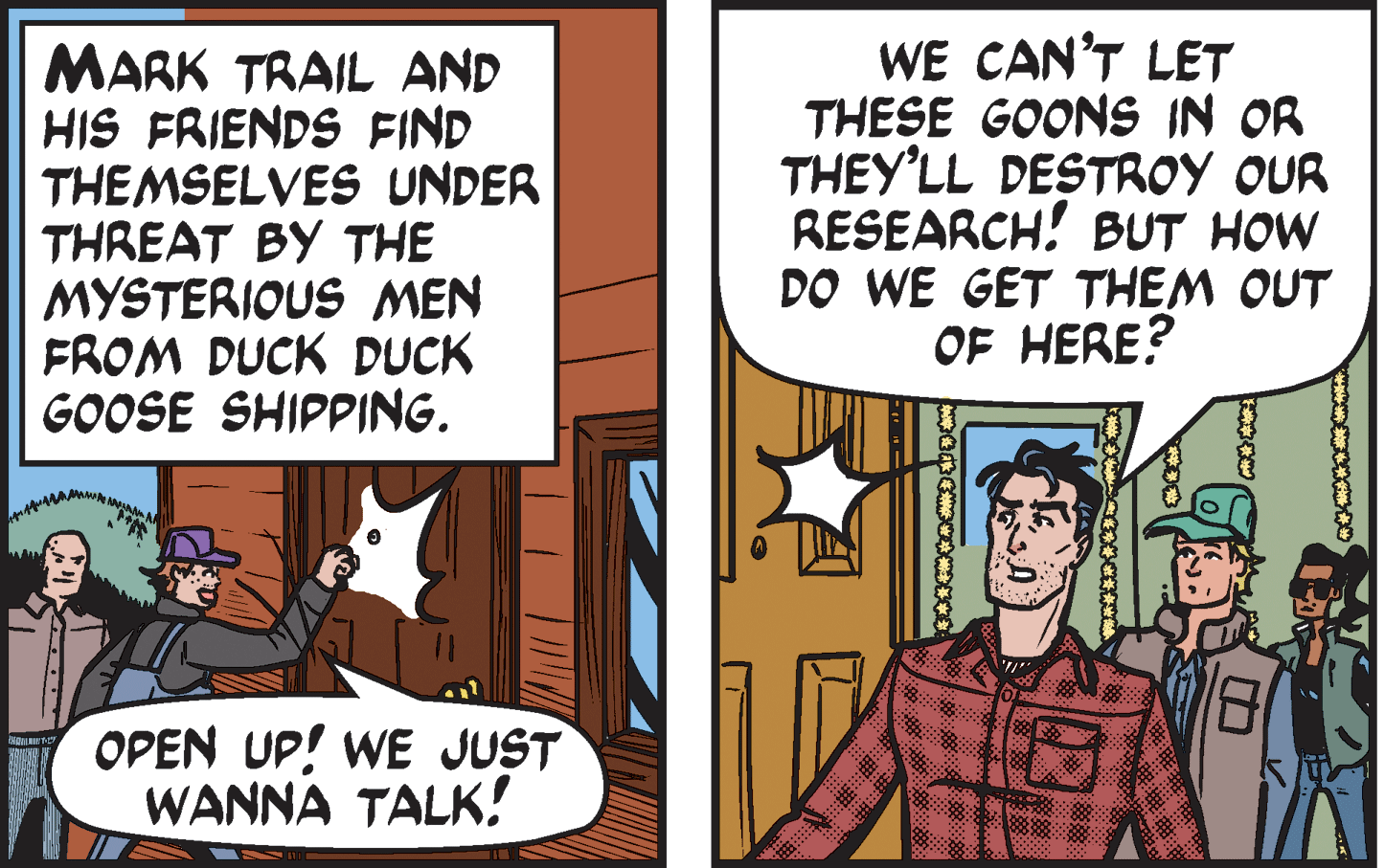Publication OCR: MARK TRAIL AND HIS FRIENDS FIND THEMSELVES UNDER THREAT BY THE MYSTERIOUS MEN FROM DUCK DUCK GOOSE SHIPPING. WE CAN'T LET THESE GOONS IN OR THEY'LL DESTROY OUR RESEARCH! BUT HOW DO WE GET THEM OUT OF HERE? OPEN UP! WE JUST WANNA TALK! MARK TRAIL AND HIS FRIENDS FIND THEMSELVES UNDER THREAT BY THE MYSTERIOUS MEN FROM DUCK DUCK GOOSE SHIPPING. WE CAN'T LET THESE GOONS IN OR THEY'LL DESTROY OUR RESEARCH! BUT HOW DO WE GET THEM OUT OF HERE? OPEN UP! WE JUST WANNA TALK!