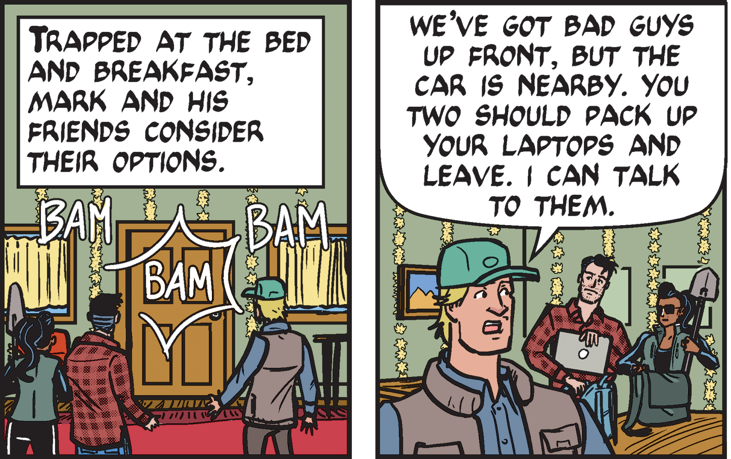 Art OCR: TRAPPED AT THE BED AND BREAKFASTMARK AND HIS FRIENDS CONSIDER THEIR OPTIONS. WE'VE GOT BAD GUYS UP FRONTBUT THE CAR IS NEARBY. YOU TWO SHOULD PACK UP YOUR LAPTOPS AND LEAVE. I CAN TALK TO THEM. BAM ?BAM BAM TRAPPED AT THE BED AND BREAKFASTMARK AND HIS FRIENDS CONSIDER THEIR OPTIONS. WE'VE GOT BAD GUYS UP FRONTBUT THE CAR IS NEARBY. YOU TWO SHOULD PACK UP YOUR LAPTOPS AND LEAVE. I CAN TALK TO THEM. BAM ? BAM BAM
